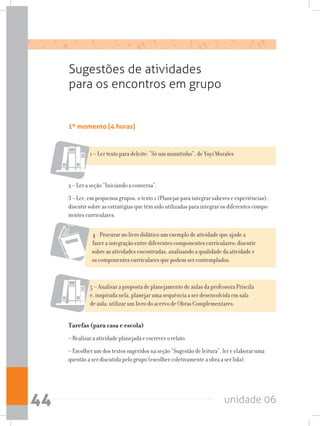 unidade 0644
1º momento (4 horas)
Sugestões de atividades
para os encontros em grupo
1 – Ler texto para deleite: “Só um minutinho”, de Yuyi Morales
2 – Ler a seção “Iniciando a conversa”.
3 – Ler, em pequenos grupos, o texto 1 (Planejar para integrar saberes e experiências);
discutir sobre as estratégias que têm sido utilizadas para integrar os diferentes compo-
nentes curriculares.
4 - Procurar no livro didático um exemplo de atividade que ajude a
fazer a integração entre diferentes componentes curriculares; discutir
sobre as atividades encontradas, analisando a qualidade da atividade e
os componentes curriculares que podem ser contemplados.
5 – Analisar a proposta de planejamento de aulas da professora Priscila
e, inspirada nela, planejar uma sequência a ser desenvolvida em sala
de aula; utilizar um livro do acervo de Obras Complementares.
Tarefas (para casa e escola)
– Realizar a atividade planejada e escrever o relato.
– Escolher um dos textos sugeridos na seção “Sugestão de leitura”, ler e elaborar uma
questão a ser discutida pelo grupo (escolher coletivamente a obra a ser lida).
 