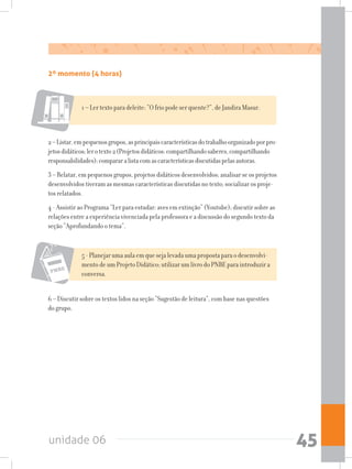 unidade 06 45
2º momento (4 horas)
1 – Ler texto para deleite: “O frio pode ser quente?”, de Jandira Masur.
2–Listar,empequenosgrupos,asprincipaiscaracterísticasdotrabalhoorganizadoporpro-
jetosdidáticos;lerotexto2(Projetosdidáticos:compartilhandosaberes,compartilhando
responsabilidades);compararalistacomascaracterísticasdiscutidaspelasautoras.
3 – Relatar, em pequenos grupos, projetos didáticos desenvolvidos; analisar se os projetos
desenvolvidos tiveram as mesmas características discutidas no texto; socializar os proje-
tos relatados.
4 - Assistir ao Programa “Ler para estudar: aves em extinção” (Youtube); discutir sobre as
relações entre a experiência vivenciada pela professora e a discussão do segundo texto da
seção “Aprofundando o tema”.
5 - Planejar uma aula em que seja levada uma proposta para o desenvolvi-
mento de um Projeto Didático; utilizar um livro do PNBE para introduzir a
conversa.
6 – Discutir sobre os textos lidos na seção “Sugestão de leitura”, com base nas questões
do grupo.
 