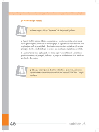 unidade 0646
3º Momento (4 horas)
1 – Ler texto para deleite: “Isto não é”, de Alejandro Magallanes .
2–Lerotexto3(Sequênciadidática:sistematizaçãoemonitoramentodasaçõesrumoa
novasaprendizagens);socializar,nopequenogrupo,asexperiênciasvivenciadascombase
noplanejamentofeitonaatividade5doprimeiromomentodestaunidade;verificarseos
princípiosdiscutidosnotextoforamosmesmosqueorientaramotrabalhodesenvolvido.
3 – Analisar a sequência 2, planejada por Rielda seção “Compartilhando”, listando os
possíveis objetivos traçados pela professora ao propor as atividades descritas; socializar
as reflexões dos grupos.
4 - Planejar uma sequência didática, delimitando quais conhecimentos e
capacidades serão contemplados; utilizar um livro do PNLD Obras Comple-
mentares
 