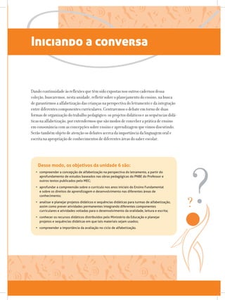 Iniciando a conversa
Dando continuidade às reflexões que têm sido expostas nos outros cadernos dessa
coleção, buscaremos, nesta unidade, refletir sobre o planejamento do ensino, na busca
de garantirmos a alfabetização das crianças na perspectiva do letramento e da integração
entre diferentes componentes curriculares. Centraremos o debate em torno de duas
formas de organização do trabalho pedagógico: os projetos didáticos e as sequências didá-
ticas na alfabetização, por entendermos que são modos de conceber a prática de ensino
em consonância com as concepções sobre ensino e aprendizagem que vimos discutindo.
Serão também objeto de atenção os debates acerca da importância da linguagem oral e
escrita na apropriação de conhecimentos de diferentes áreas do saber escolar.
Desse modo, os objetivos da unidade 6 são:
•	 compreender a concepção de alfabetização na perspectiva do letramento, a partir do
aprofundamento de estudos baseados nas obras pedagógicas do PNBE do Professor e
outros textos publicados pelo MEC;
•	 aprofundar a compreensão sobre o currículo nos anos iniciais do Ensino Fundamental
e sobre os direitos de aprendizagem e desenvolvimento nas diferentes áreas de
conhecimento;
•	 analisar e planejar projetos didáticos e sequências didáticas para turmas de alfabetização,
assim como prever atividades permanentes integrando diferentes componentes
curriculares e atividades voltadas para o desenvolvimento da oralidade, leitura e escrita;
•	 conhecer os recursos didáticos distribuídos pelo Ministério da Educação e planejar
projetos e sequências didáticas em que tais materiais sejam usados;
•	 compreender a importância da avaliação no ciclo de alfabetização.
 