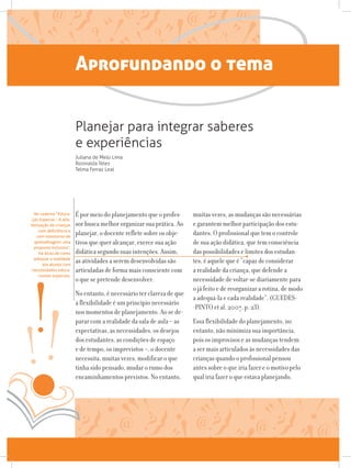 Aprofundando o tema
É por meio do planejamento que o profes-
sor busca melhor organizar sua prática. Ao
planejar, o docente reflete sobre os obje-
tivos que quer alcançar, exerce sua ação
didática segundo suas intenções. Assim,
as atividades a serem desenvolvidas são
articuladas de forma mais consciente com
o que se pretende desenvolver.
No entanto, é necessário ter clareza de que
a flexibilidade é um princípio necessário
nos momentos de planejamento. Ao se de-
parar com a realidade da sala de aula – as
expectativas, as necessidades, os desejos
dos estudantes, as condições de espaço
e de tempo, os imprevistos –, o docente
necessita, muitas vezes, modificar o que
tinha sido pensado, mudar o rumo dos
encaminhamentos previstos. No entanto,
muitas vezes, as mudanças são necessárias
e garantem melhor participação dos estu-
dantes. O profissional que tem o controle
de sua ação didática, que tem consciência
das possibilidades e limites dos estudan-
tes, é aquele que é “capaz de considerar
a realidade da criança, que defende a
necessidade de voltar-se diariamente para
o já feito e de reorganizar a rotina, de modo
a adequá-la e cada realidade”. (GUEDES-
-PINTO et al, 2007, p. 23).
Essa flexibilidade do planejamento, no
entanto, não minimiza sua importância,
pois os improvisos e as mudanças tendem
a ser mais articulados às necessidades das
crianças quando o profissional pensou
antes sobre o que iria fazer e o motivo pelo
qual iria fazer o que estava planejando.
Planejar para integrar saberes
e experiências
Juliana de Melo Lima
Rosinalda Teles
Telma Ferraz Leal
No caderno “Educa-
ção Especial – A alfa-
betização de crianças
com deficiência e
com transtorno de
aprendizagem: uma
proposta inclusiva”,
há dicas de como
adequar a realidade
aos alunos com
necessidades educa-
cionais especiais.
 