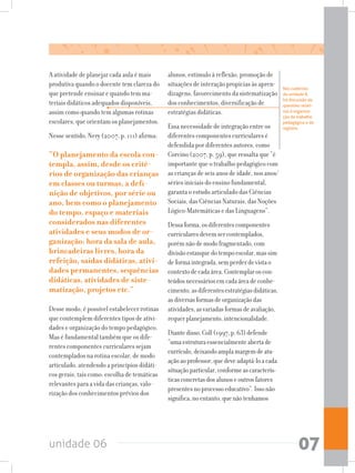 unidade 06 07
A atividade de planejar cada aula é mais
produtiva quando o docente tem clareza do
que pretende ensinar e quando tem ma-
teriais didáticos adequados disponíveis,
assim como quando tem algumas rotinas
escolares, que orientam os planejamentos.
Nesse sentido, Nery (2007, p. 111) afirma:
“O planejamento da escola con-
templa, assim, desde os crité-
rios de organização das crianças
em classes ou turmas, a defi-
nição de objetivos, por série ou
ano, bem como o planejamento
do tempo, espaço e materiais
considerados nas diferentes
atividades e seus modos de or-
ganização: hora da sala de aula,
brincadeiras livres, hora da
refeição, saídas didáticas, ativi-
dades permanentes, sequências
didáticas, atividades de siste-
matização, projetos etc.”
Desse modo, é possível estabelecer rotinas
que contemplem diferentes tipos de ativi-
dades e organização do tempo pedagógico.
Mas é fundamental também que os dife-
rentes componentes curriculares sejam
contemplados na rotina escolar, de modo
articulado, atendendo a princípios didáti-
cos gerais, tais como: escolha de temáticas
relevantes para a vida das crianças, valo-
rização dos conhecimentos prévios dos
alunos, estímulo à reflexão, promoção de
situações de interação propícias às apren-
dizagens, favorecimento da sistematização
dos conhecimentos, diversificação de
estratégias didáticas.
Essa necessidade de integração entre os
diferentes componentes curriculares é
defendida por diferentes autores, como
Corcino (2007, p. 59), que ressalta que “é
importante que o trabalho pedagógico com
ascriançasdeseisanosdeidade,nosanos/
séries iniciais do ensino fundamental,
garanta o estudo articulado das Ciências
Sociais, das Ciências Naturais, das Noções
Lógico-Matemáticas e das Linguagens”.
Dessaforma,osdiferentescomponentes
curricularesdevemsercontemplados,
porémnãodemodofragmentado,com
divisãoestanquedotempoescolar,massim
deformaintegrada,semperderdevistao
contextodecadaárea.Contemplaroscon-
teúdosnecessáriosemcadaáreadeconhe-
cimento,asdiferentesestratégiasdidáticas,
asdiversasformasdeorganizaçãodas
atividades,asvariadasformasdeavaliação,
requerplanejamento,intencionalidade.
Diantedisso,Coll(1997,p.63)defende
“umaestruturaessencialmenteabertade
currículo,deixandoamplamargemdeatu-
açãoaoprofessor,quedeveadaptá-loacada
situaçãoparticular,conformeascaracterís-
ticasconcretasdosalunoseoutrosfatores
presentesnoprocessoeducativo”.Issonão
significa,noentanto,quenãotenhamos
Nos cadernos
da unidade 8,
há discussão de
questões relati-
vas à organiza-
ção do trabalho
pedagógico e do
registro.
 