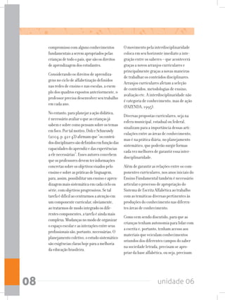 unidade 0608
compromissocomalgunsconhecimentos
fundamentaisaseremapropriadospelas
criançasdetodoopaís,quesãoosdireitos
deaprendizagemdosestudantes.
Considerando os direitos de aprendiza-
gens no ciclo de alfabetização definidos
nas redes de ensino e nas escolas, a exem-
plo dos quadros expostos anteriormente, o
professor precisa desenvolver seu trabalho
em cada ano.
Noentanto,paraplanejaraaçãodidática,
énecessárioavaliaroqueascriançasjá
sabemesobrecomopensamsobreostemas
emfoco.Portalmotivo,DolzeSchneuwly
(2004,p.42e43)afirmamque“osconteú-
dosdisciplinaressãodefinidosemfunçãodas
capacidadesdoaprendizedasexperiências
aelenecessárias”.Essesautoresconcebem
queosprofessoresdevemterinformações
concretassobreosobjetivosvisadospelo
ensinoesobreaspráticasdelinguagem,
para,assim,possibilitarumensinoeapren-
dizagemmaissistemáticaemcadacicloou
série,comobjetivosprogressivos.Setal
tarefaédifícilaocentrarmosaatençãoem
umcomponentecurricular,obviamente,
aotratarmosdemodointegradoosdife-
rentescomponentes,atarefaéaindamais
complexa.Mudançasnomododeorganizar
oespaçoescolareasinteraçõesentreseus
profissionaissão,portanto,necessárias.O
planejamentocoletivo,oestudosistemático
sãoexigênciasclarashojeparaamelhoria
daeducaçãobrasileira.
O movimento pela interdisciplinaridade
coloca em seu horizonte imediato a inte-
gração entre os saberes – que acontecerá
graças a novos arranjos curriculares e
principalmente graças a novas maneiras
de trabalhar os conteúdos disciplinares.
Arranjos curriculares afetam a seleção
de conteúdos, metodologias de ensino,
avaliação etc. A interdisciplinaridade não
é categoria de conhecimento, mas de ação
(FAZENDA, 1995).
Diversas propostas curriculares, seja na
esfera municipal, estadual ou federal,
sinalizam para a importância dessas arti-
culações entre as áreas de conhecimento,
mas é na prática diária, no planejamento
sistemático, que poderão surgir formas
cada vez melhores de garantir essa inter-
disciplinaridade.
Além de garantir as relações entre os com-
ponentes curriculares, nos anos iniciais do
Ensino Fundamental também é necessário
articular o processo de apropriação do
Sistema de Escrita Alfabética ao trabalho
com as temáticas diversas pertinentes às
produções do conhecimento nas diferen-
tes áreas de conhecimento.
Como vem sendo discutido, para que as
crianças tenham autonomia para lidar com
a escrita e, portanto, tenham acesso aos
materiais que veiculam conhecimentos
oriundos dos diferentes campos do saber
na sociedade letrada, precisam se apro-
priar da base alfabética, ou seja, precisam
 