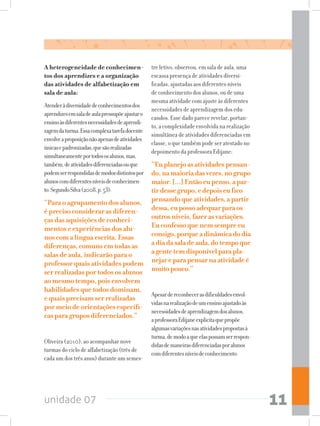 unidade 07 11
A heterogeneidade de conhecimen-
tos dos aprendizes e a organização
das atividades de alfabetização em
sala de aula:
Atenderàdiversidadedeconhecimentosdos
aprendizesemsaladeaulapressupõeajustaro
ensinoàsdiferentesnecessidadesdeaprendi-
zagemdaturma.Essacomplexatarefadocente
envolveaproposiçãonãoapenasdeatividades
únicasepadronizadas,quesãorealizadas
simultaneamenteportodososalunos,mas,
também,deatividadesdiferenciadasouque
podemserrespondidasdemodosdistintospor
alunoscomdiferentesníveisdeconhecimen-
to.SegundoSilva(2008,p.53):
“Paraoagrupamentodosalunos,
éprecisoconsiderarasdiferen-
çasdasaquisiçõesdeconheci-
mentoseexperiênciasdosalu-
noscomalínguaescrita.Essas
diferenças,comunsemtodasas
salasdeaula,indicarãoparao
professorquaisatividadespodem
serrealizadasportodososalunos
aomesmotempo,poisenvolvem
habilidadesquetodosdominam,
equaisprecisamserrealizadas
pormeiodeorientaçõesespecífi-
casparagruposdiferenciados.”
Oliveira (2010), ao acompanhar nove
turmas do ciclo de alfabetização (três de
cada um dos três anos) durante um semes-
tre letivo, observou, em sala de aula, uma
escassa presença de atividades diversi-
ficadas, ajustadas aos diferentes níveis
de conhecimento dos alunos, ou de uma
mesma atividade com ajuste às diferentes
necessidades de aprendizagem dos edu-
candos. Esse dado parece revelar, portan-
to, a complexidade envolvida na realização
simultânea de atividades diferenciadas em
classe, o que também pode ser atestado no
depoimento da professora Edijane:
“Euplanejoasatividadespensan-
do,namaioriadasvezes,nogrupo
maior.[...]Entãoeupenso,apar-
tirdessegrupo,edepoiseufico
pensandoqueatividades,apartir
dessa,eupossoadequarparaos
outrosníveis,fazerasvariações.
Euconfessoquenemsempreeu
consigo,porqueadinâmicadodia
adiadasaladeaula,dotempoque
agentetemdisponívelparapla-
nejareparapensarnaatividadeé
muitopouco.”
Apesardereconhecerasdificuldadesenvol-
vidasnarealizaçãodeumensinoajustadoàs
necessidadesdeaprendizagemdosalunos,
aprofessoraEdijaneexplicitaquepropõe
algumasvariaçõesnasatividadespropostasà
turma,demodoaqueelaspossamserrespon-
didasdemaneirasdiferenciadasporalunos
comdiferentesníveisdeconhecimento.
 