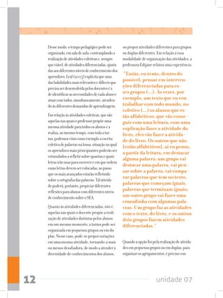 unidade 0712
Dessemodo,otempopedagógicopodeser
organizado,emsaladeaula,contemplandoa
realizaçãodeatividadescoletivase,sempre
queviável,deatividadesdiferenciadas,ajusta-
dasaosdiferentesníveisdeconhecimentodos
aprendizes.Leal(2005)explicitaqueuma
dashabilidadesmaisrelevantesedifíceisque
precisaserdesenvolvidapelosdocenteséa
deidentificarasnecessidadesdecadaalunoe
atuarcomtodos,simultaneamente,atenden-
doàsdiferentesdemandasdeaprendizagem.
Emrelaçãoàsatividadescoletivas,quesão
aquelasnasquaisoprofessorpropõeuma
mesmaatividadeparatodososalunosea
realiza,aomesmotempo,comtodaatur-
ma,podemoscitarcomoexemploaescrita
coletivadepalavrasnalousa,situaçãonaqual
osaprendizesmaisprincipiantespoderãoser
estimuladosarefletirsobrequantasequais
letrasirãousarparaescrevereemqueordem
essasletrasdevemsercolocadas,aopasso
queosmaisavançadosestarãorefletindo
sobreaortografiadaspalavras.Talativida-
depoderá,portanto,propiciardiferentes
reflexõesparaalunoscomdiferentesníveis
deconhecimentosobreoSEA.
Quantoàsatividadesdiferenciadas,istoé,
aquelasnasquaisodocentepropõeareali-
zaçãodeatividadesdistintaspelosalunos
emummesmomomento,aturmapodeser
organizadaempequenosgruposouemdu-
plas.Nessecaso,pode-seproporvariações
emumamesmaatividade,tornando-amais
oumenosdesafiadora,demodoaatenderà
diversidadedeconhecimentosdosalunos,
ouproporatividadesdiferentesparagrupos
ouduplasdiferentes.Emrelaçãoaessa
modalidadedeorganizaçãodasatividades,a
professoraEdijanerelatouumaexperiência:
“Então, eu tento, dentro do
possível, pensar em interven-
ções diferenciadas para es-
ses grupos (...). Às vezes, por
exemplo, um texto que eu vou
trabalhar com todo mundo, no
coletivo (...) os alunos que es-
tão alfabéticos, que vão conse-
guir com uma leitura, com uma
explicação fazer a atividade do
livro, eles vão fazer a ativida-
de do livro. Os outros que não
[estão alfabéticos], aí eu penso,
a partir da leitura, em destacar
alguma palavra: um grupo vai
destacar uma palavra, vai pen-
sar sobre a palavra, vai compa-
rar palavras que tem no texto,
palavras que começam iguais,
palavras que terminam iguais;
um outro grupo vai fazer uma
cruzadinha com algumas pala-
vras. Um grupo faz as atividades
com o texto, do livro, e os outros
dois grupos fazem atividades
diferenciadas.”
Quandoaopçãoforpelarealizaçãodeativida-
desempequenosgruposouemduplas,para
organizarosagrupamentos,éprecisocon-
 