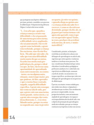 unidade 0714
quejáatingiramumahipótesealfabéticae
precisam,portanto,consolidaroseuprocesso
dealfabetização.Odepoimentodaprofessora
Edijaneéesclarecedornessesentido:
“[...] eu acho que, quando a
criança começa a sentir essa
dificuldade e ela vai passando
de uma turma pra outra turma,
a dificuldade vai se ampliando,
ela vai aumentando. Em vez de
a gente estar incluindo, a gente
está excluindo, porque a criança
fica na turma, mas ela não fica
bem. Ela sabe que não sabe, ela
sabe que tem uma dificuldade
muito maior do que as outras.
Eu acho isso muito mais pre-
judicial pra ela, porque o ideal
era que, de fato, ela tivesse uma
oportunidade de aprendizado
num outro momento, no contra-
-turno, ou em alguma outra
situação, num tempo maior, pra
que pudesse, de fato, aprender
e que o ensino fosse centrado
naquilo, naquela dificuldade
específica. A gente não consegue
dar conta na sala de aula, por-
que a gente está com uma turma
muito grande, vários níveis, e aí
a gente não consegue dar conta
dessa dimensão. [...] eu estou
falando assim, porque eu estou
no segundo ano, mas eu já estive
no quarto, já estive no quinto,
e quando chega no quinto ano
e a criança ainda não sabe ler e
escrever, é como se ela estivesse
desistindo, porque ela diz: ah, eu
já passei por tantas turmas e até
agora não aprendi, como é que
eu vou aprender agora? Então,
às vezes, pra fazer ela acreditar
nela mesma, de novo, é muito
mais difícil.”
Considerando,portanto,aslimitações
envolvidasnoatendimentoaalunoscom
defasagemdeaprendizagememsaladeaula,
sugerimosqueoutrosagenteseinstâncias
tambémseenvolvamnesseprocesso.Por
isso,consideramosfundamentalqueoutros
educadores(coordenadorespedagógicos,
professoresauxiliaresetc.),sobretudocom
experiênciaemalfabetização,assumam
atarefadeatender,emmomentoseem
temposespecíficos,aosalunosqueestãocom
defasagemdeaprendizagememseuprocesso
dealfabetização.
Épreciso,noentanto,termoscuidadopara
nãorotularessesalunoseestigmatizaro
atendimentoquerecebem.Esseatendimento
precisasercompreendido,emuma
perspectivainclusiva,comoummomento
ampliadodeaprendizagem,emespaçose
emtemposdistintosdosdasaladeaula,com
oobjetivodepromoçãodasaprendizagens
aindanãorealizadas,paraqueascrianças
continuemsuatrajetóriaescolarcomsucesso.
 