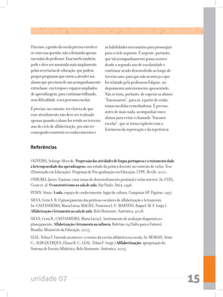 unidade 07 15
Paraisso,agestãodaescolaprecisaenvolver-
secomessaquestão,nãoadeixandoapenas
nasmãosdoprofessor.Essatarefatambém
podeedeveserassumidamaisamplamente
pelassecretariasdeeducação,quepodem
proporprogramasquevisemaatenderaos
alunosqueprecisemdeumacompanhamento
extraclasse,emtemposeespaçosampliados
deaprendizagem,paracontinuartrilhando,
semdificuldade,oseupercursoescolar.
Épreciso,noentanto,terclarezadeque
esseatendimentonãodeveserrealizado
apenasquandooalunoforretidonoterceiro
anodociclodealfabetização,pornãoter
conseguidoconstruirosconhecimentose
ashabilidadesnecessáriosparaprosseguir
paraocicloseguinte.Éurgente,portanto,
quetalacompanhamentopossaocorrer
desdeosegundoanodeescolaridadee
continuarsendodesenvolvidoaolongodo
terceiroano,paraquenãoaconteçaoque
foirelatadopelaprofessoraEdijane,no
depoimentoanteriormenteapresentado.
Nãosetrata,portanto,deesperarosalunos
“fracassarem”,parasó,apartirdeentão,
tomarmedidasremediadoras.Épreciso,
antesdemaisnada,acompanharesses
alunosparaevitarochamado“fracasso
escolar”,quesetornaexplícitocomo
fenômenodareprovaçãoedarepetência.
Referências
OLIVEIRA,SolangeAlvesde.Progressãodasatividadesdelínguaportuguesaeotratamentodado
àheterogeneidadedasaprendizagens:umestudodapráticadocentenocontextodeciclos.Tese
(DoutoradoemEducação).ProgramadePós-graduaçãoemEducação.UFPE,Recife,2010.
ONRUBIA,Javier.Ensinar:criarzonasdedesenvolvimentoproximalenelasintervir.In:COLL,
Cesaret.al.Oconstrutivismonasaladeaula.SãoPaulo:Ática,1996.
PENIN,Sônia.Aaula:espaçodeconhecimento,lugardecultura.Campinas-SP:Papirus,1997.
SILVA,CerisS.R.Oplanejamentodaspráticasescolaresdealfabetizaçãoeletramento.
In:CASTANHEIRA,MariaLúcia;MACIEL,FranciscaI.P.;MARTINS,Raquel.M.F.(orgs.).
Alfabetizaçãoeletramentonasaladeaula.BeloHorizonte:Autêntica,2008.
SILVA,CerisR.;CASTANHEIRA,MariaLúciaL.Instrumentodeavaliaçãodiagnósticae
planejamento.Alfabetizaçãoeletramentonainfância.Boletim09(SaltoparaoFuturo).
Brasília:MinistériodaEducação,2005.
LEAL,TelmaF.Fazendoacontecer:oensinodaescritaalfabéticanaescola.In:MORAIS,Artur
G.;ALBUQUERQUE,ElianaB.C.;LEAL,TelmaF.(orgs.)Alfabetização:apropriaçãodo
SistemadeEscritaAlfabética.BeloHorizonte:Autêntica,2005.
 