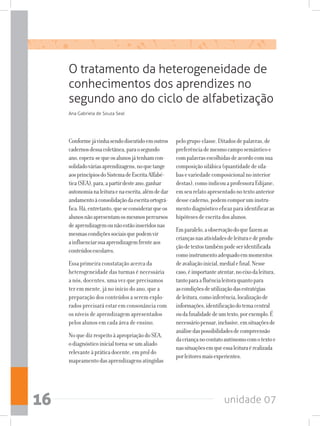 unidade 0716
Conformejávinhasendodiscutidoemoutros
cadernosdessacoletânea,paraosegundo
ano,espera-sequeosalunosjátenhamcon-
solidadováriasaprendizagens,noquetange
aosprincípiosdoSistemadeEscritaAlfabé-
tica(SEA),para,apartirdesteano,ganhar
autonomianaleituraenaescrita,alémdedar
andamentoàconsolidaçãodaescritaortográ-
fica.Há,entretanto,queseconsiderarqueos
alunosnãoapresentamosmesmospercursos
deaprendizagemounãoestãoinseridosnas
mesmascondiçõessociaisquepodemvir
ainfluenciarsuaaprendizagemfrenteaos
conteúdosescolares.
Essa primeira constatação acerca da
heterogeneidade das turmas é necessária
a nós, docentes, uma vez que precisamos
ter em mente, já no início do ano, que a
preparação dos conteúdos a serem explo-
rados precisará estar em consonância com
os níveis de aprendizagem apresentados
pelos alunos em cada área de ensino.
NoquedizrespeitoàapropriaçãodoSEA,
odiagnósticoinicialtorna-seumaliado
relevanteàpráticadocente,emproldo
mapeamentodasaprendizagensatingidas
pelogrupo-classe.Ditadosdepalavras,de
preferênciademesmocamposemânticoe
compalavrasescolhidasdeacordocomsua
composiçãosilábica(quantidadedesíla-
basevariedadecomposicionalnointerior
destas),comoindicouaprofessoraEdijane,
emseurelatoapresentadonotextoanterior
dessecaderno,podemcomporuminstru-
mentodiagnósticoeficazparaidentificaras
hipótesesdeescritadosalunos.
Emparalelo,aobservaçãodoquefazemas
criançasnasatividadesdeleituraedeprodu-
çãodetextostambémpodeseridentificada
comoinstrumentoadequadoemmomentos
deavaliaçãoinicial,medialefinal.Nesse
caso,éimportanteatentar,noeixodaleitura,
tantoparaafluêncialeitoraquantopara
ascondiçõesdeutilizaçãodasestratégias
deleitura,comoinferência,localizaçãode
informações,identificaçãodotemacentral
oudafinalidadedeumtexto,porexemplo.É
necessáriopensar,inclusive,emsituaçõesde
análisedaspossibilidadesdecompreensão
dacriançanocontatoautônomocomotextoe
nassituaçõesemqueessaleituraérealizada
porleitoresmaisexperientes.
O tratamento da heterogeneidade de
conhecimentos dos aprendizes no
segundo ano do ciclo de alfabetização
Ana Gabriela de Souza Seal
 