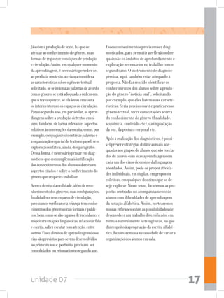 unidade 07 17
Jásobreaproduçãodetexto,háquese
atentaraoconhecimentodogênero,suas
formasderegistroecondiçõesdeprodução
ecirculação.Assim,emqualquermomento
daaprendizagem,énecessárioperceberse,
aoproduzirseutexto,acriançaconsidera
ascaracterísticassobreogênerotextual
solicitado,seselecionaaspalavrasdeacordo
comogênero,seestáadequadaaordemem
queotextoaparece,seelalevouemconta
osinterlocutoreseosespaçosdecirculação.
Paraosegundoano,emparticular,asapren-
dizagenssobreaproduçãodetextosenvol-
vem,também,deformarelevante,aspectos
relativosàsconvençõesdaescrita,como,por
exemplo,oespaçamentoentreaspalavrase
aorganizaçãoespacialdotextonopapel,sem
exploraçãoenfática,ainda,dosparágrafos.
Dessaforma,énecessáriopensaremdiag-
nósticosquecontemplemaidentificação
dosconhecimentosdosalunossobreesses
aspectoscitadosesobreoconhecimentodo
gêneroquesequeiratrabalhar.
Acercadoeixodaoralidade,alémdereco-
nhecimentodosgêneros,suasconfigurações,
finalidadeseseusespaçosdecirculação,
precisamosverificarseacriança temconhe-
cimentosdosgênerosoraisformaisepúbli-
cos,bemcomosesãocapazesdereconhecere
respeitarvariaçõeslinguísticas,relacionarfala
eescrita,saberescutarcomatenção,entre
outros.Essesdireitosdeaprendizagemdesse
eixosãoprevistosparaseremdesenvolvidos
noprimeiroanoe,portanto,precisam ser
consolidados ouretomadosnosegundoano.
Esses conhecimentos precisam ser diag-
nosticados, para permitir a reflexão sobre
quais são os âmbitos de aprofundamento e
exploração necessários no trabalho com o
segundo ano. O instrumento de diagnose
precisa, aqui, também estar adequado à
proposta. Não faz sentido identificar os
conhecimentos dos alunos sobre a produ-
ção do gênero “notícia oral”, solicitando,
por exemplo, que eles listem suas caracte-
rísticas. Seria preciso ouvir e praticar esse
gênero textual, tecer constatações acerca
do conhecimento do gênero (finalidade,
sequência, conteúdo etc), da impostação
da voz, da postura corporal etc.
Apósarealizaçãodosdiagnósticos,épossí-
velpreverestratégiasdidáticasmaisade-
quadasaosgruposdealunosquesãorevela-
dosdeacordocomsuasaprendizagensem
cadaumdoseixosdeensinodalinguagem
abordados.Assim,pode-seproporativida-
desindividuais,emduplas,emgruposou
coletivas,emqualquerdoseixosquesede-
sejeexplorar.Nessetexto,focaremosaspro-
postascentradasnoacompanhamentode
alunoscomdificuldadesdeaprendizagem
danotaçãoalfabética.Assim,nortearemos
nossasreflexõessobreaspossibilidadesde
desenvolverumtrabalhodiversificado,em
turmasnaturalmenteheterogêneas,noque
dizrespeitoàapropriaçãodaescritaalfabé-
tica.Retomaremosanecessidadedevariara
organizaçãodosalunosemsala.
 
