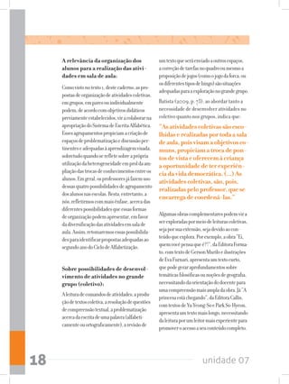 unidade 0718
A relevância da organização dos
alunos para a realização das ativi-
dades em sala de aula:
Comovistonotexto1,destecaderno,aspro-
postasdeorganizaçãodeatividadescoletivas,
emgrupos,emparesouindividualmente
podem,deacordocomobjetivosdidáticos
previamenteestabelecidos,viracolaborarna
apropriaçãodoSistemadeEscritaAlfabética.
Essesagrupamentospropiciamacriaçãode
espaçosdeproblematizaçãoediscussãoper-
tinenteseadequadasàaprendizagemvisada,
sobretudoquandoserefletesobreaprópria
utilizaçãodaheterogeneidadeemproldaam-
pliaçãodastrocasdeconhecimentosentreos
alunos.Emgeral,osprofessoresjáfazemuso
dessasquatropossibilidadesdeagrupamento
dosalunosnasescolas.Resta,entretanto,a
nós,refletirmoscommaisênfase,acercadas
diferentespossibilidadesqueessasformas
deorganizaçãopodemapresentar,emfavor
dadiversificaçãodasatividadesemsalade
aula.Assim,retomaremosessaspossibilida-
desparaidentificarpropostasadequadasao
segundoanodoCiclodeAlfabetização.
Sobre possibilidades de desenvol-
vimento de atividades no grande
grupo (coletivo):
Aleituradecomandosdeatividades,aprodu-
çãodetextoscoletiva,aresoluçãodequestões
decompreensãotextual,aproblematização
acercadaescritadeumapalavra(alfabeti-
camenteouortograficamente),arevisãode
umtextoqueseráenviadoaoutrosespaços,
acorreçãodetarefasnoquadrooumesmoa
proposiçãodejogos(comoojogodaforca,ou
osdiferentestiposdebingo)sãosituações
adequadasparaaexploraçãonograndegrupo.
Batista (2009, p. 73), ao abordar tanto a
necessidade de desenvolver atividades no
coletivo quanto nos grupos, indica que:
“Asatividadescoletivassãoesco-
lhidaserealizadasportodaasala
deaula,poisvisamaobjetivosco-
muns,propiciamatrocadepon-
tosdevistaeoferecemàcriança
aoportunidadedeterexperiên-
ciadavidademocrática.(...)As
atividadescoletivas,são,pois,
realizadaspeloprofessor,quese
encarregadecoordená-las.”
Algumasobrascomplementarespodemvira
serexploradaspormeiodeleiturascoletivas,
sejaporsuaextensão,sejadevidoaocon-
teúdoqueexplora.Porexemplo,aobra“Ei,
quemvocêpensaqueé?!”,daEditoraForma-
to,comtextodeGersonMuriloeilustrações
deEvaFurnari,apresentaumtextocurto,
quepodegeraraprofundamentossobre
temáticasfilosóficasounoçõesdegeografia,
necessitandodaorientaçãododocentepara
umacompreensãomaisampladaobra.Já“A
princesaestáchegando”,daEditoraCallis,
comtextosdeYuYeong-SoeParkSo-Hyeon,
apresentaumtextomaislongo,necessitando
daleituraporumleitormaisexperientepara
promoveroacessoaseuconteúdocompleto.
 