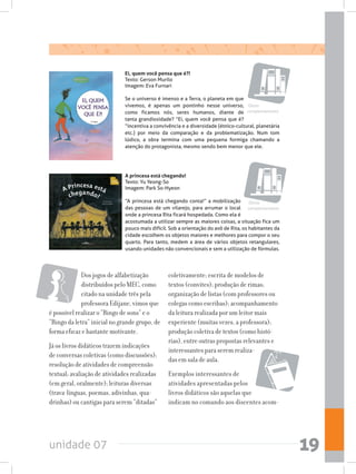 unidade 07 19
A princesa está chegando!
Texto: Yu Yeong-So
Imagem: Park So-Hyeon
“A princesa está chegando conta!” a mobilização
das pessoas de um vilarejo, para arrumar o local
onde a princesa Rita ficará hospedada. Como ela é
acostumada a utilizar sempre as maiores coisas, a situação fica um
pouco mais difícil. Sob a orientação do avô de Rita, os habitantes da
cidade escolhem os objetos maiores e melhores para compor o seu
quarto. Para tanto, medem a área de vários objetos retangulares,
usando unidades não convencionais e sem a utilização de fórmulas.
Ei, quem você pensa que é?!
Texto: Gerson Murilo
Imagem: Eva Furnari
Se o universo é imenso e a Terra, o planeta em que
vivemos, é apenas um pontinho nesse universo,
como ficamos nós, seres humanos, diante de
tanta grandiosidade? “Ei, quem você pensa que é?
“incentiva a convivência e a diversidade (étnico-cultural, planetária
etc.) por meio da comparação e da problematização. Num tom
lúdico, a obra termina com uma pequena formiga chamando a
atenção do protagonista, mesmo sendo bem menor que ele.
Obras
complementares
Obras
complementares
Dos jogos de alfabetização
distribuídos pelo MEC, como
citado na unidade três pela
professora Edijane, vimos que
é possível realizar o “Bingo de sons” e o
“Bingo da letra” inicial no grande grupo, de
forma eficaz e bastante motivante.
Já os livros didáticos trazem indicações
de conversas coletivas (como discussões);
resolução de atividades de compreensão
textual; avaliação de atividades realizadas
(em geral, oralmente); leituras diversas
(trava-línguas, poemas, adivinhas, qua-
drinhas) ou cantigas para serem “ditadas”
coletivamente; escrita de modelos de
textos (convites); produção de rimas;
organização de listas (com professores ou
colegas como escribas); acompanhamento
da leitura realizada por um leitor mais
experiente (muitas vezes, a professora);
produção coletiva de textos (como histó-
rias), entre outras propostas relevantes e
interessantes para serem realiza-
das em sala de aula.
Exemplos interessantes de
atividades apresentadas pelos
livros didáticos são aquelas que
indicam no comando aos discentes acom-
 