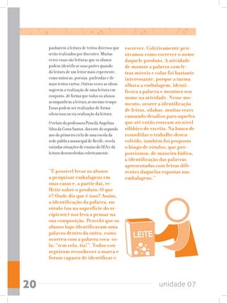 unidade 0720
panharem a leitura de textos diversos que
serão realizados por docentes. Muitas
vezes essas são leituras que os alunos
podem identificar suas partes quando
da leitura de um leitor mais experiente,
como músicas, poesias, parlendas e de-
mais textos curtos. Outras vezes as obras
sugerem a realização de uma leitura em
conjunto, de forma que todos os alunos
acompanhem a leitura ao mesmo tempo.
Essas podem ser realizadas de forma
silenciosa ou via oralização da leitura.
O relato da professora Priscila Angelina
Silva da Costa Santos, docente do segundo
ano do primeiro ciclo de uma escola da
rede pública municipal de Recife, revela
variadas situações de ensino do SEA e da
leitura desenvolvidas coletivamente.
“É possível levar os alunos
a pesquisar embalagens em
suas casas e, a partir daí, re-
fletir sobre o produto: O que
é? Onde diz que é isso? Assim,
a identificação da palavra, no
rótulo (ou na superfície do re-
cipiente) nos leva a pensar na
sua composição. Percebi que os
alunos logo identificavam uma
palavra dentro da outra, como
ocorreu com a palavra coca-co-
la: “tem cola, tia!”. Todos con-
seguiram reconhecer a marca e
foram capazes de identificar e
escrever. Coletivamente pen-
sávamos como escrever o nome
daquele produto. A atividade
de montar a palavra com le-
tras móveis e colar foi bastante
interessante, porque a turma
olhava a embalagem, identi-
ficava a palavra e montava seu
nome na atividade. Nesse mo-
mento, ocorre a identificação
de letras, sílabas, muitas vezes
causando desafios para aqueles
que até então estavam no nível
silábico de escrita. Na busca de
consolidar o trabalho desen-
volvido, também foi proposto
o bingo de rótulos, que pro-
porcionou, de maneira lúdica,
a identificação das palavras
apresentadas com letras dife-
rentes daquelas expostas nas
embalagens.”
 