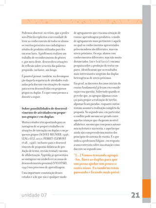 unidade 07 21
Podemos observar, no relato, que a profes-
sora Priscila explicitou a necessidade de
levar ao conhecimento de todos os alunos
os escritos presentes nas embalagens e
rótulos de produtos utilizados por eles
em seus lares. A professora realizou um
trabalho de reconhecimento do gênero
e, por meio deste, desenvolveu situações
de reflexão sobre a escrita das palavras,
propondo, inclusive, um bingo.
É possível pensar, também, na decomposi-
ção daquela sequência de atividades reali-
zadas pela docente em situações de ensino
para serem desenvolvidas em pequenos
grupos ou duplas. É o que começaremos a
discutir a seguir.
Sobre possibilidades de desenvol-
vimento de atividades em peque-
nos grupos e em duplas:
Muitos estudos vêm apontando para as
vantagens de se propor o trabalho em
situações de interação em duplas e em pe-
quenos grupos (ACIOLY-REGNIER, 1996;
LEAL e LUZ, 2001; PERRET-CLEMONT
et all., 1996), inclusive para o desenvol-
vimento de propostas didáticas de pro-
dução de textos, revisão textual e mesmo
de alfabetização. Vygotsky já apresentava
as vantagens em estabelecer as zonas de
desenvolvimento proximal (VYGOTSKY,
1991) nos processos de aprendizagem.
Uma importante constatação desses
estudos é a de que não é qualquer modo
de agrupamento que cria uma situação de
ensino-aprendizagem produtiva: o modo
de agrupamento mais pertinente é aquele
no qual os conhecimentos apresentados
pelos membros são diferentes, mas em
níveis próximos. Ou seja, alunos com
conhecimentos diferentes, mas não muito
distanciados. Luz e Leal (2001), em uma
pesquisa sobre a produção de textos em
pares, identificaram que os resultados
mais interessantes surgiram das duplas
heterogêneas de níveis próximos.
Em geral, as docentes dos anos iniciais do
ensino fundamental já levam em conside-
ração essa questão. Sobretudo quando se
percebe que, ao agrupar algumas crian-
ças para propor a realização de tarefas,
algumas ficam paradas, enquanto outras
tentam assumir a realização completa da
proposta. No segundo ano, em particular,
o conflito pode mesmo ser gerado entre
aquelas crianças que chegaram ao nível
alfabético, mesmo que com pouca autono-
mia na leitura e na escrita, e aquelas que
ainda não compreenderam muitos dos
princípios do sistema de escrita. É o que
indica a professora Edijane, em resposta
a uma entrevista sobre sua atuação como
docente no segundo ano:
“[...] Vamos tentando agrupá-
-los, fazer as duplas para que
um possa ajudar um pouco o
outro nisso. Eu também estou
passando e ficando mais próxi-
 