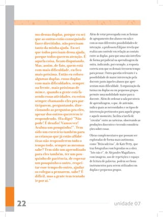 unidade 0722
mo dessas duplas, porque eu sei
que as outras estão conseguindo
fazer direitinho, não precisam
tanto da minha ajuda. Eu sei
que todos precisam dessa ajuda,
porque todos querem atenção. É
aquela coisa, ficam disputando.
Mas, assim, de fato, quem está
com mais dificuldade, eu fico
mais próxima. Então eu coloco
algumas duplas, essas duplas
com mais dificuldades, sempre
na frente, mais próximas de
mim e, quando a gente está fa-
zendo essas atividades, eu estou
sempre chamando eles pra par-
ticiparem, perguntando, dire-
cionando as perguntas pra eles,
apesar dos outros quererem ir
respondendo. (Eu digo) “Não
pode! É desafio! Vamos ver!
Acalma um pouquinho!”. Tem
sido um exercício também para
as crianças que já estão alfabé-
ticas não responderem tudo o
tempo todo, sempre as mesmas
sabe? Tem sido um aprendizado
para eles também, ter um pou-
quinho de paciência, de esperar
um pouquinho o outro, respei-
tar esse tempo do outro, ajudar
os colegas a pensarem, sabe? É
difícil, mas a gente tem tentado
ir por aí.”
Além de estar preocupada com as formas
de agrupamento dos alunos em sala e
com as suas diferentes possibilidades de
interação, a professora Edijane revela que
realiza um controle em relação ao contato
entre as duplas, para que uma não interfira
de forma prejudicial na aprendizagem da
outra, indicando, por exemplo, a resposta
correta sem que os demais tivessem tempo
para pensar. Outra questão relevante é a
possibilidade de maior intervenção pela
docente junto àqueles alunos que apre-
sentam mais dificuldade. A organização da
turma em duplas ou em pequenos grupos
permite uma mobilidade maior para a
docente. Além de ordenar a sala por níveis
de aprendizagem, o que, de antemão,
indica quais as necessidades e os tipos de
intervenção pertinentes para aquele grupo
e aquele momento, facilita a tarefa de
“circular” entre as carteiras, observando as
produções discentes e tecendo considera-
ções sobre essas.
Obras complementares que possam ser
exploradas de forma mais autônoma,
como “Brincadeiras”, de Kate Petty, que
traz fotografias com legendas ou a obra
“Isto não é”, de Alejandro Magallanes,
com imagens, uso de repetições e espaço
de leitura de palavras, podem ser bons
instrumentos para serem utilizados em
duplas e pequenos grupos.
 
