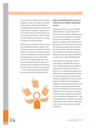 unidade 0724
livrodesuaturma,podelheinspirarparafazer
adaptaçõeséoqueinserequadroscomsílabas
deváriaspalavrasdeformaembaralhada.Os
comandosgeralmenteinformamquedentrodo
quadrohápartesdepalavrasesugeremqueos
alunosjuntem-nasparadescobrirpalavrasde
ummesmocamposemântico.Essasatividades
sãoextremamenteinteressantesdeserealizar
emduplasouempequenosgrupos.
Mesmo que as orientações sobre as formas
de montagem das duplas e grupos de alu-
nossejamescassasnassugestõesdoslivros
didáticos, indicações como as do exemplo
acima nos impulsionam a variar as formas
de agrupamento em sala de aula. Além
de pensar nas “duplas produtivas” (com
alunos com níveis não muito díspares), é
possível pensar em espaços e adequações
para que alunos em níveis mais avançados
–comooscitadospelaprofessoraEdijane–
possamrealizartarefasindividualmente.
Sobre possibilidades de desenvol-
vimento de atividades individual-
mente:
Algumas atividades, a serem realizadas
individualmente, são particularmente
interessantes para aqueles alunos que já se
encontram em níveis maiores de compre-
ensão da escrita alfabética. A escrita de
palavras, a organização de sílabas para for-
mar palavras, a leitura de pequenos textos
são exemplos de algumas dessas iniciati-
vas. Há, entretanto, diversas estratégias
que possibilitam aos demais alunos, que
ainda não atingiram a hipótese alfabética,
a realização de tarefas individualmente.
A construção de cruzadinhas com ban-
co de palavras, atividades de associar o
nome ao objeto utilizando pistas gráficas,
a ordenação de frases de textos que se
sabe de cor, a construção de palavras com
sílabas móveis em quantidade determina-
da, a formação de palavras com as letras,
utilizando o alfabeto móvel, dentre outras
propostas, colaboram com a produção
autônoma de alunos ainda em processo de
reconhecimento dos princípios do Siste-
ma de Escrita Alfabética ou que ainda não
dominam bem as convenções som-grafia.
O relevante, para se pensar nas atividades
a serem realizadas individualmente, é que
essas impulsionem a reflexões e iniciativas
autônomas dos alunos, frente a diferentes
conhecimentos que possam estar sendo
construídos.
 