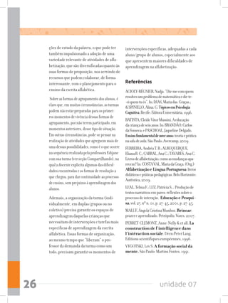 unidade 0726
ções de estudo da palavra, o que pode ter
também impulsionado a adoção de uma
variedade relevante de atividades de alfa-
betização, que são diversificadas quanto às
suasformasdeproposição,nosservindode
recursos que podem colaborar, de forma
interessante, com o planejamento para o
ensino da escrita alfabética.
Sobreasformasdeagrupamentodosalunos,é
claroque,emmuitascircunstâncias,asturmas
podemnãoestarpreparadasparaosprimei-
rosmomentosdevivênciadessasformasde
agrupamento,pornãoteremparticipado,em
momentosanteriores,dessetipodesituação.
Emoutrascircunstâncias,pode-sepensarna
realizaçãodeatividadesqueagreguemmaisde
umadessaspossibilidades,comoéoqueocorre
nasequênciarealizadapelaprofessoraEdijane
comsuaturma(verseçãoCompartilhando),na
qualadocenteexplicitaalgumasdasdificul-
dadesencontradaseasformasderesoluçãoa
quechegou,paradarcontinuidadeaoprocesso
deensino,semprejuízosàaprendizagemdos
alunos.
Ademais, a organização da turma (indi-
vidualmente, em duplas/grupos ou no
coletivo) precisa garantir os espaços de
aprendizagem daquelas crianças que
necessitam de intervenções e tarefas mais
específicas de aprendizagem da escrita
alfabética. Essas formas de organização,
ao mesmo tempo que “liberam” o pro-
fessor da demanda da turma como um
todo, precisam garantir os momentos de
intervenções específicas, adequadas a cada
aluno/grupo de alunos, especialmente aos
que apresentem maiores dificuldades de
aprendizagem na alfabetização.
Referências
ACIOLY-RÉGNIER,Nadja.“Diz-mecomquem
resolvesumproblemadematemáticaedir-te-
-eiquemtués”.In:DIAS,Mariadas.Graças.;
SPINILLO,Alina.G.TópicosemPsicologia
Cognitiva.Recife:EditoraUniversitária,1996.
BATISTA,CleideVitorMussini.Aeducação
dacriançadeseisanos.In:BRANDÃO,Carlos
daFonseca;ePASCHOAL,JaquelineDelgado.
Ensinofundamentaldenoveanos:teoriaeprática
nasaladeaula.SãoPaulo:Avercamp,2009.
FERREIRA,AndréaT.B.;ALBUQUERQUE,
ElianaB.C.;CABRAL,AnaC.;TAVARES,AnaC.
Livrosdealfabetização:comoasmudançasapa-
recem?In:COSTAVAL,MariadaGraça.(Org.)
AlfabetizaçãoeLínguaPortuguesa:livros
didáticosepráticaspedagógicas.BeloHorizonte:
Autêntica,2009.
LEAL,TelmaF.;LUZ,PatríciaS,..Produçãode
textosnarrativosempares:reflexõessobreo
processodeinteração. EducaçãoePesqui-
sa,vol.27,nºn.01,p.27-45,2001,p.27-45.
MALUF,ÂngelaCristinaMunhoz.Brincar:
prazereaprendizado.Petrópolis:Vozes,2007.
PERRET-CLEMONT,Anne-Nellyetall.La
construction de l’intelligence dans
l’intéraction sociale.Dern:PeterLang,
Editionsscientifiqueseuropéennes,1996.
VYGOTSKI,LevS.A formação social da
mente.SãoPaulo:MartinsFontes,1991.
 