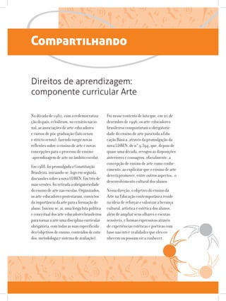 Compartilhando
Na década de 1980, com a redemocratiza-
ção do país, eclodiram, no cenário nacio-
nal, as associações de arte-educadores
e cursos de pós-graduação (lato sensu
e stricto sensu), fazendo surgir novas
reflexões sobre o ensino de arte e novas
concepções para o processo de ensino-
-aprendizagem de arte no âmbito escolar.
Em1988,foipromulgadaaConstituição
Brasileira,iniciando-se,logoemseguida,
discussõessobreanovaLDBEN.Emtrêsde
suasversões,foiretiradaaobrigatoriedade
doensinodeartenasescolas.Organizados,
osarte-educadoresprotestaram,convictos
daimportânciadaarteparaaformaçãodo
aluno.Iniciou-se,aí,umalongalutapolítica
econceitualdosarte-educadoresbrasileiros
paratornaraarteumadisciplinacurricular
obrigatória,comtodasassuasespecificida-
des(objetivosdeensino,conteúdosdeestu-
dos,metodologiaesistemadeavaliação).
Direitos de aprendizagem:
componente curricular Arte
Foi nesse contexto de luta que, em 20 de
dezembro de 1996, os arte-educadores
brasileiros conquistaram a obrigatorie-
dade do ensino de arte para toda a Edu-
cação Básica, através da promulgação da
nova LDBEN, de n° 9.394, que, depois de
quase uma década, revogou as disposições
anteriores e consagrou, oficialmente, a
concepção de ensino de arte como conhe-
cimento, ao explicitar que o ensino de arte
deverá promover, entre outros aspectos, o
desenvolvimento cultural dos alunos.
Nessa direção, o objetivo do ensino da
Arte na Educação contemporânea reside
na ideia de reforçar e valorizar a herança
cultural, artística e estética dos alunos,
além de ampliar seus olhares e escutas
sensíveis, e formas expressivas através
de experiências estéticas e poéticas com
base nas inter-realidades que eles co-
nhecem ou possam vir a conhecer.
 