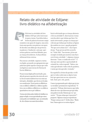 unidade 0730
Selecionei as atividades do livro
didático (LD) que achei interessan-
tes para a turma. Uma delas tinha a
leitura de palavras do mesmo campo
semântico com apoio de imagens, uma outra
trazia uma questão com palavras com apoio
de desenho com sílaba que não pertencia
às palavras e, finalmente, outra que apre-
sentava palavras com letras faltando, para
as crianças descobrirem. As duas últimas
utilizavam letras cursivas.
Para iniciar a atividade, organizei a turma
em duplas, pensando nos agrupamentos que
poderiam ajudar aquelas crianças que estão
em hipóteses mais iniciais do Sistema de
Escrita Alfabética.
Pensarnessasduplasjáfoiumdesafio,pois,
alémdepensarasquestõesdosníveisdeescri-
ta,foinecessáriotambémlevaremcontanas
interações,afinidades,quedevemserlevadas
emconsideração.Tenteijuntarosalfabéticos
comossilábicos-alfabéticos,silábicosqualita-
tivoscomossilábicos-alfabéticoseossilábicos
quantitativoscomospré-silábicos.
Aturmanãotinhaaindaohábitodetrabalharem
grupooudupla,eraumaprendizadoqueestava
começandoasertrabalhadoeque,nacontinuida-
de,elesofariamcommaiordesenvoltura.
Relato de atividade de Edijane:
livro didático na alfabetização
Iniciei solicitando que as crianças abrissem
o livro na atividade X, observassem e tentas-
sem descobrir o que tinham que fazer. Foi
muito interessante, porque as crianças per-
ceberam que tinham que localizar as figuras
das sombras na cena e, quando perguntei
“Por que vocês acham isso?”, elas respon-
deram: “É que já tem um feito na tarefa
tia.” Então, falei: ”Isso mesmo, já tem um
exemplo circulado para mostrar como fazer,
vocês leram a atividade.” e algumas crianças
disseram: “Como, se ainda não sei ler?”. É
claro que não ia perder a oportunidade de
estimulá-las, então respondi: “Sabem, sim,
estão aprendendo e todos estão de parabéns,
é assim que irão aprender, tentando.”
Em seguida fiz a leitura da questão e verifi-
quei se todos conheciam os objetos (som-
bra) que apareciam na cena: açucareiro,
bule, funil, pote, rolo, panela.
Comeceiperguntandoqualoobjetoquejáesta-
vacirculadoeprontamenteresponderam:“O
açucareiro”.Pediqueobservassemoquetinha
abaixodacenaequedissessemporquetinha
umapalavrariscada.Falaramqueera“açu-
careiro”.“Porqueachamqueéaçucareiro?”,
perguntei.Algumascriançasresponderam:
“PorquecomeçacomA”.Eulhesdisse:“Muito
bem.Vamosagoraverosoutrosobjetos”.
 