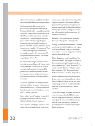 unidade 0732
observandonoLD,nemosalfabéticostinham
percebidoqualsílabaintrusaestavanapalavra.
Continuamosaatividadecomasoutras
palavras,utilizandoalgumasestratégiasde
leitura,refletindosobreaquantidadeeposição
dassílabas,comparando-as,comoobjetivode
identificarassílabasqueestavamsobrando
(naspalavras),chamandosempreaatenção
paraaescritaesolicitandoaparticipação
detodasascrianças.Quandoestávamosna
palavra“rabalador”,soliciteiqueEsdrasfalasse
comocomeçavaralador,eelerespondeu:“Com
A”,entãoescreviepediqueaturmalesse,
emseguidaperguntei:“Oasozinhofazra?O
queprecisaparafazerosomra?”Ascrianças
responderam:“OReo A”.
Foiinteressanteparaqueasoutrascrianças
queestãonamesmahipótesedeEsdras,pudes-
semrefletirsobreanecessidadedainclusão
deoutraletra/fonemaparaformarasílaba,
perceberquecadaletrarepresentaumsom
equeavogalsozinha,emalgumassituações,
nãoconseguerepresentar,necessitandoda
consoante.
Napalavra“sugarrafão”ascriançasdescobri-
rammaisrapidamenteporqueasílabaquees-
tavasobrandoiniciavaapalavraeelasfizeram
logoobservaçõescomo:“Garrafãonãocomeça
comS/U,começacomGA”.
Comapalavra“porote”tambémfoimaisfácil
porqueperceberamquepotetemsóduas
sílabaseoROnãofazpartedapalavra.
Nessaatividade,percebiqueascriançasestão
muitomaispreocupadascomasletrasdoque
comossons,sendodefundamentalimportân-
ciapensaratividadesdeconsciênciafonoló-
gicacomaliteraçõeserimas,comparaçãode
palavras,quantidadedesílabas.Brincadeiras,
músicas,quefacilitemapercepçãodossons
daspalavraspodemajudartodaaturma,até
mesmoosalfabéticos.
Passamosaaulainteiranasduasatividades,
ficouparaodiaseguinteaúltimaquestão.
Comojámencionadoanteriormente,aterceira
questãoapresentavatrêspalavrascomoapoio
dedesenho,faltandoletrasparaascrianças
descobriremeescreveremapalavracompleta,
nalinhaabaixododesenho.
Diantedaspalavraspaela(panela),pato(pra-
to)eceola(cebola),soliciteiqueascriançasas
lessem,epergunteiqualeraoprimeirodese-
nhoeresponderam:“Panela”.Perguntei:“Está
escritopanela?”“Não,tia”.“Faltaqueletra?”
Ruthrespondeu:“ON”.Perguntei“Onde?”.
Pediquemostrasseeeladisse:“Depoisdopa”.
Fizemosasmesmasreflexõescompatopara
formarpratoecomceolaparaformarcebola.
Essaatividadeascriançasfizeramcommaior
segurança,poisestavammaisfamiliarizadas
tantocomaspalavrascomocomotipode
atividade.
Tenteifazercomqueascriançasrefletissem
sobreoSistemadeEscritaAlfabéticaname-
didaemquepensavamnossonsdaspalavras
equegrupodeletrasrepresentavacadasom,
alémdeveremqueasletrasesílabastêm
queserorganizadasemumasequência,para
formaraspalavras.
 