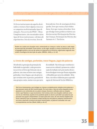 unidade 07 35
Podem ser usados em situações reais, estimulando as crianças a voltar ao texto a cada etapa
da execução das atividades. Esses textos, via de regra, ajudam a criança a familiarizar-se com
a linguagem prática, com uso de verbos no imperativo ou infinitivo, organizados segundo uma
ordem cronológica de descrição de ações. (BRASIL, 2009, p. 15-16)
4. Livros de cantigas, parlendas, trava-línguas, jogos de palavras
Atendendoaoprincípiodapromoçãoda
ludicidadenoaprender,estãopresentes
nosacervososlivrosquebrincamcomas
palavras,taiscomooslivroscomcantigas,
parlendasetrava-línguas,quesãogêneros
quecirculamentreaspessoas,passandode
umageraçãoaoutra,muitasvezespormeio
daoralidade.Sãotextosqueconstituemo
nossoacervoculturalepromovemavalori-
zaçãodatradiçãooral,poismuitosdesses
livrosdivulgamtextosqueforamoriginados
edifundidospormeiodaoralidade.Além
disso,taisobrascolaboramparaaaprendi-
zagemdoSistemadeEscritaAlfabética:
São livros interessantes, que instigam as crianças a estabelecerem relações entre palavras e
que possuem textos de fácil memorização. Por outro lado, o fato de muitos daqueles textos
passarem a ser conhecidos de cor, pelas crianças, favorece a reflexão sobre as relações
entre o que falamos e o que escrevemos. Com certeza, tanto nas situações coletivas como
nas de uso individual, aqueles livros poderão ajudar os alunos a perceber que palavras que
possuem sons iguais compartilham, na maior parte dos casos, de uma mesma seqüência de
letras; identificar que se mudamos uma(s) letra(s) de uma palavra, podemos transformá-la
em outra; relacionar, na leitura de textos memorizados, as palavras oralizadas com suas
correspondentes escritas. (Brasil, 2009, p. 46-47)
3. Livros instrucionais
Os livros instrucionais são aqueles desti-
nados a ensinar a fazer alguma coisa ou a
se comportar em determinados tipos de
situações. Nos acervos do PNLD – Obras
Complementares, são encontrados vários
tipos de livros instrucionais: coletânea de
experimentos, livro de receitas, livro de
brincadeiras, livro de montagem de brin-
quedos, livro que ensina a fazer dobra-
duras, livro que ensina a desenhar, livro
que divulga textos jurídicos relativos aos
direitos sociais (Declaração dos Direitos
das Crianças, Declaração dos Direitos dos
Animais etc.). Tais livros:
 