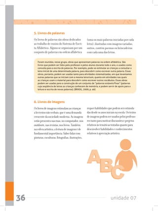 unidade 0736
5. Livros de palavras
Os livros de palavras são obras dedicados
ao trabalho de ensino do Sistema de Escri-
ta Alfabética. Alguns se organizam por um
conjunto de palavras em ordem alfabética
(uma ou mais palavras iniciadas por cada
letra), ilustradas com imagens variadas;
outros, contém poemas ou brincadeiras
com cada uma das letras.
Foram reunidas, nesse grupo, obras que apresentam palavras na ordem alfabética. São
livros que podem ser lidos pelo professor e pelos alunos durante todo o ano, e usados como
consulta para a escrita de palavras. Por exemplo, pode-se estimular as crianças a consultar a
letra inicial de uma determinada palavra, para descobrir como escrever outra palavra. Essas
obras, portanto, podem ser usadas tanto para atividades sistematizadas, em que levantamos
outras palavras que se iniciam com a mesma letra/som, quanto em atividades nas quais
as crianças usam o material para descobrir como escrever outros vocábulos. Essas obras
podem ser usadas para a construção de um conjunto de “palavras estáveis/fixas” (palavras
cuja seqüência de letras as crianças conhecem de memória, e podem servir de apoio para a
leitura e escrita de novas palavras). (BRASIL, 2009, p. 46)
6. Livros de imagens
Oslivrosdeimagensestimulamascrianças
alertextosnãoverbais,queéumademanda
crescentedasociedademoderna.Asimagens
estãopresentesnasruas,nocomputador,nos
outdoors,nasrevistas,noslivros.Também
naesferaartística,aleituradeimagenséde
fundamentalimportância.Saberlidarcom
pinturas,esculturas,fotografias,ilustrações,
requerhabilidadesquepodemserestimula-
dasdesdeosanosiniciaisnaescola.Ostextos
deimagenspodemserusadospelosprofesso-
restantoparamotivardiscussõeseprojetos
relativosàstemáticastratadasquantopara
desenvolverhabilidadeseconhecimentos
relativosàapreciaçãoartística.
 