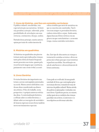 unidade 07 37
7. Livros de histórias, com foco em conteúdos curriculares
O público infantil, sem dúvidas, tem
especial atenção nas narrativas. As histó-
rias prendem a atenção, sobretudo, pelas
possibilidades de articulação com suas
vivências, sentimentos, desejos, sonhos.
Partindo desse princípio, muitos autores
optam por tratar de conhecimentos da
esfera científica por meio de narrativas em
que os conceitos são construídos. Tais li-
vros nem sempre se pretendem literários,
embora vários deles o sejam. Ainda assim,
alguns buscam efeitos estéticos em um
gênero em que conta histórias e, ao mesmo
tempo, ensina conteúdos curriculares.
8. Histórias em quadrinhos
As histórias em quadrinhos são gêneros
textuais muito apreciados pelas crianças,
tanto pelos efeitos de humor frequente-
mente presentes nos textos, quanto pela
recorrência de imagens que constituem,
juntamente com o texto verbal, os senti-
dos. Este tipo de obra motiva as crianças a
tentarem ler sozinhas os textos e oferecem
pistas não verbais para que essas tentativas
sejam bem sucedidas. Sua utilização em
sala de aula favorece o desenvolvimento de
leitura autônoma.
9. Livros literários
Os textos literários são importantes ma-
teriais a serem contemplados/priorizados
na escola. Muitos autores defendem o uso
dessas obras considerando sua dimen-
são artística. O foco do trabalho, nesta
perspectiva, é a própria natureza estética
das obras. A contextualização histórica,
a reflexão sobre os estilos literários, o
debate sobre as concepções de sociedade e
de homem expressos nesses livros também
merecem tratamentos especiais.
Comopodeserverificado,háumagrande
variedadedelivros,quecontemplamgêne-
rostextuaisdiversos,tratandodetemasde
interessedopúblicoinfantil.Muitasativida-
despodemserplanejadaserealizadascom
esseslivros.Oprofessorprecisa,noentanto,
avaliarquaissãoascondiçõesdascrianças
paralidarcomoslivros,osinteresseseos
seusobjetivosaoselecionarcadaobra.
 