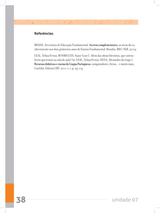 unidade 0738
Referências:
BRASIL. Secretaria de Educação Fundamental. Acervoscomplementares:as áreas do co-
nhecimento nos dois primeiros anos do Ensino Fundamental. Brasília: MEC/SEB, 2009.
LEAL, Telma Ferraz; RODRIGUES, Siane Gois C. Além das obras literárias, que outros
livros queremos na sala de aula? In: LEAL, Telma Ferraz; SILVA, Alexandro da (orgs.).
RecursosdidáticoseensinodaLínguaPortuguesa:computadores, livros... e muito mais.
Curitiba: Editora CRV, 2011, v.1, p. 95-114.
 