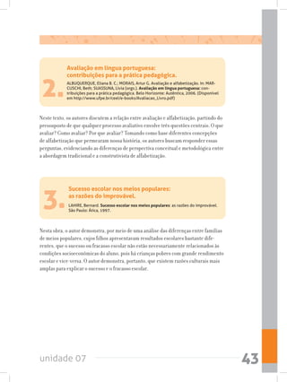unidade 07 43
2.
Neste texto, os autores discutem a relação entre avaliação e alfabetização, partindo do
pressuposto de que qualquer processo avaliativo envolve três questões centrais: O que
avaliar? Como avaliar? Por que avaliar? Tomando como base diferentes concepções
de alfabetização que permearam nossa história, os autores buscam responder essas
perguntas, evidenciando as diferenças de perspectiva conceitual e metodológica entre
a abordagem tradicional e a construtivista de alfabetização.
Avaliação em língua portuguesa:
contribuições para a prática pedagógica.
ALBUQUERQUE, Eliana B. C.; MORAIS, Artur G. Avaliação e alfabetização. In: MAR-
CUSCHI, Beth; SUASSUNA, Lívia (orgs.). Avaliação em língua portuguesa: con-
tribuições para a prática pedagógica. Belo Horizonte: Autêntica, 2006. (Disponível
em http://www.ufpe.br/ceel/e-books/Avaliacao_Livro.pdf)
3.
Nesta obra, o autor demonstra, por meio de uma análise das diferenças entre famílias
de meios populares, cujos filhos apresentavam resultados escolares bastante dife-
rentes, que o sucesso ou fracasso escolar não estão necessariamente relacionados às
condições socioeconômicas do aluno, pois há crianças pobres com grande rendimento
escolar e vice-versa. O autor demonstra, portanto, que existem razões culturais mais
amplas para explicar o sucesso e o fracasso escolar.
Sucesso escolar nos meios populares:
as razões do improvável.
LAHIRE, Bernard. Sucesso escolar nos meios populares: as razões do improvável.
São Paulo: Ática, 1997.
 