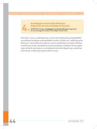 unidade 0744
4.
Neste livro, o autor, considerando que a escola vem transformando as desigualdades
socioculturais dos alunos em desigualdades escolares, devido à sua “indiferença pelas
diferenças”, discute diferentes aspectos a serem considerados em relação ao fenôme-
no do fracasso escolar, abordando as resistências ligadas ao abandono de uma organi-
zação escolar de outra época e ao entendimento dos medos daqueles que consideram
arriscado que as diferenças sejam levadas em conta.
A pedagogia na escola das diferenças:
fragmentos de uma sociologia do fracasso.
PERRENOUD, Philippe. A pedagogia na escola das diferenças: fragmentos
de uma sociologia do fracasso. Porto Alegre: Artmed, 2001.
 