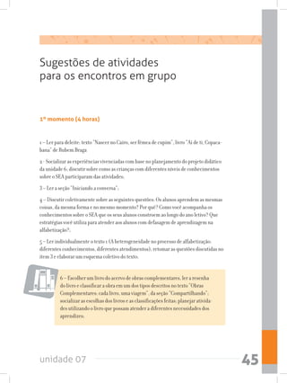 unidade 07 45
1º momento (4 horas)
Sugestões de atividades
para os encontros em grupo
6 – Escolher um livro do acervo de obras complementares, ler a resenha
do livro e classificar a obra em um dos tipos descritos no texto “Obras
Complementares: cada livro, uma viagem”, da seção “Compartilhando”;
socializar as escolhas dos livros e as classificações feitas; planejar ativida-
des utilizando o livro que possam atender a diferentes necessidades dos
aprendizes;
1 – Ler para deleite: texto “Nascer no Cairo, ser fêmea de cupim”, livro “Ai de ti, Copaca-
bana” de Rubem Braga
2 - Socializar as experiências vivenciadas com base no planejamento do projeto didático
da unidade 6; discutir sobre como as crianças com diferentes níveis de conhecimentos
sobre o SEA participaram das atividades;
3 – Ler a seção “Iniciando a conversa”;
4 – Discutir coletivamente sobre as seguintes questões: Os alunos aprendem as mesmas
coisas, da mesma forma e no mesmo momento? Por quê? Como você acompanha os
conhecimentos sobre o SEA que os seus alunos constroem ao longo do ano letivo? Que
estratégias você utiliza para atender aos alunos com defasagem de aprendizagem na
alfabetização?;
5 – Ler individualmente o texto 1 (A heterogeneidade no processo de alfabetização:
diferentes conhecimentos, diferentes atendimentos); retomar as questões discutidas no
item 3 e elaborar um esquema coletivo do texto;
 