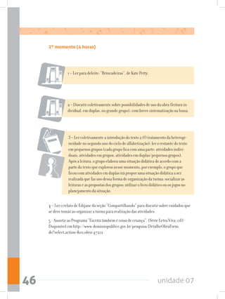 unidade 0746
2º momento (4 horas)
1 – Ler para deleite: “Brincadeiras”, de Kate Petty.
2 – Discutir coletivamente sobre possibilidades de uso da obra (leitura in-
dividual, em duplas, no grande grupo), com breve sistematização na lousa.
3 – Ler coletivamente a introdução do texto 2 (O tratamento da heteroge-
neidade no segundo ano do ciclo de alfabetização); ler o restante do texto
em pequenos grupos (cada grupo fica com uma parte: atividades indivi-
duais, atividades em grupos, atividades em duplas/pequenos grupos).
Após a leitura, o grupo elabora uma situação didática de acordo com a
parte do texto que explorou nesse momento, por exemplo, o grupo que
ficou com atividades em duplas irá propor uma situação didática a ser
realizada que faz uso dessa forma de organização da turma; socializar as
leituras e as propostas dos grupos; utilizar o livro didático ou os jogos no
planejamento da situação.
4 – Ler o relato de Edijane da seção “Compartilhando” para discutir sobre cuidados que
se deve tomar ao organizar a turma para realização das atividades.
5 - Assistir ao Programa “Escrita também é coisa de criança”. (Série Letra Viva; 08) -
Disponível em http://www.dominiopublico.gov.br/pesquisa/DetalheObraForm.
do?select_action=co_obra=47212
 