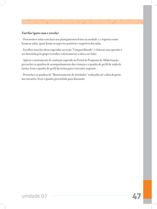 unidade 07 47
Tarefas (para casa e escola)
- Desenvolver aulas com base nos planejamentos feitos na unidade 7 e registrar como
foram as aulas, quais foram os aspectos positivos e negativos das aulas.
- Escolher uma das obras sugeridas na seção “Compartilhando” e elaborar uma questão a
ser discutida pelo grupo (escolher coletivamente a obra a ser lida).
- Aplicar o instrumento de avaliação sugerido no Portal do Programa de Alfabetização;
preencher os quadros de acompanhamento das crianças e o quadro de perfil de saída da
turma; levar o quadro de perfil da turma para o encontro seguinte.
- Preencher os quadros de “Monitoramento de atividades” realizadas até a data do próxi-
mo encontro; levar o quadro preenchido para discussão.
 