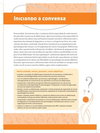 Iniciando a conversa
Nesta unidade, discutiremos sobre o tratamento da heterogeneidade de conhecimentos
dos aprendizes no processo de alfabetização. Após caracterizarmos a heterogeneidade de
conhecimentos dos alunos como um fenômeno natural e inevitável, refletiremos sobre a
importância da realização de diagnósticos, no início e ao longo do ano letivo, dos conhe-
cimentos dos alunos, analisando a função desse instrumento no acompanhamento das
aprendizagens das crianças e na (re)organização do ensino a elas proposto. Refletiremos,
ainda, sobre a questão da diversificação das atividades e das formas de agrupamento dos
alunos, assim como acerca do atendimento específico a alunos com dificuldades em seu
processo de alfabetização. Em uma segunda parte, analisaremos algumas alternativas di-
dáticas para o tratamento da heterogeneidade em sala de aula, especialmente em relação
ao acompanhamento de alunos com dificuldades de aprendizagem da notação alfabética.
Para tanto, apresentaremos e refletiremos sobre relatos de atividades ou exemplos envol-
vendo o uso de recursos como livro didático, jogos e obras complementares.
Nesta unidade, temos, portanto, como objetivos:
•	 entender a concepção de alfabetização na perspectiva do letramento, considerando o
fenômeno da heterogeneidade como intrínseco aos processos educativos;
•	 criar um ambiente alfabetizador, que favoreça a aprendizagem, considerando a
heterogeneidade de conhecimentos dos aprendizes no processo de alfabetização;
•	 compreender a importância de organizar diferentes agrupamentos em sala de aula,
considerando a heterogeneidade de aprendizagens, e adequando os modos de organização
da turma aos objetivos pretendidos;
•	 planejar o ensino na alfabetização, analisando e criando propostas de organização de rotinas
da alfabetização na perspectiva do letramento, adequando-as às diferentes necessidades de
aprendizagem dos alunos;
•	 analisar e planejar projetos didáticos e sequências didáticas para turmas de alfabetização,
contemplando crianças que tenham diferentes conhecimentos sobre a escrita;
•	 compreender a importância da avaliação no ciclo de alfabetização, refletindo sobre a função
do diagnóstico no acompanhamento das aprendizagens realizadas pelos alunos e na (re)
organização do ensino a eles proposto;
•	 conhecer e explorar os recursos didáticos distribuídos pelo MEC e planejar situações
didáticas em que tais materiais sejam usados.
 