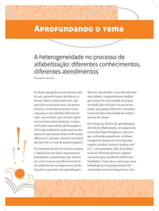 Aprofundando o tema
Os alunos agrupados em uma mesma sala
de aula, apesar de terem, geralmente, a
mesma idade ou idades próximas, não
aprendem as mesmas coisas, da mesma
maneira e no mesmo momento. Como
cada aluno é um indivíduo diferente do
outro, um ser único, que vivencia experi-
ências extraescolares distintas, é impos-
sível existir uma sala de aula homogênea.
A heterogeneidade de conhecimentos dos
alunos de uma mesma turma ou de turmas
diferentes é, portanto, natural e inevitável,
não devendo ser vista de maneira negativa.
Na contramão da ideia de rotular os alunos
e organizá-los em classes supostamente
homogêneas, consideramos que a intera-
ção entre crianças com diferentes níveis
de conhecimento em uma mesma ativida-
de pode ser promotora de aprendizagens
diversas. Apesar disso, como discutiremos
mais adiante, compreendemos também
que sempre há a necessidade de propor
atividades diversificadas em um mesmo
tempo, para grupos diferentes, exatamen-
te para atender à diversidade de conheci-
mentos dos alunos.
Em relação aos direitos de aprendizagem
do Ciclo de Alfabetização, no componente
curricular Língua Portuguesa, espera-se
que, ao final do segundo ano, os alunos
consigam ler pequenos textos (poemas,
canções, tirinhas, textos de tradição oral
etc.), com autonomia, além de produzir
textos de diferentes gêneros, também
com autonomia, atendendo a diferentes
finalidades. Como não se espera que essas
habilidades já estejam plenamente de-
senvolvidas ao término daquele ano, elas
A heterogeneidade no processo de
alfabetização: diferentes conhecimentos,
diferentes atendimentos
Alexsandro da Silva
 