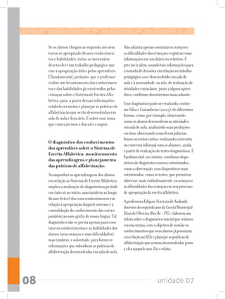 unidade 0708
Se os alunos chegam ao segundo ano sem
terem se apropriado desses conhecimen-
tos e habilidades, torna-se necessário
desenvolver um trabalho pedagógico que
vise à apropriação deles pelos aprendizes.
É fundamental, portanto, que o professor
realize um levantamento dos conhecimen-
tos e das habilidades já construídos pelas
crianças sobre o Sistema de Escrita Alfa-
bética, para, a partir dessas informações,
estabelecer metas e planejar as práticas de
alfabetização que serão desenvolvidas em
sala de aula e fora dela. É sobre esse tema
que começaremos a discutir a seguir.
O diagnóstico dos conhecimentos
dos aprendizes sobre o Sistema de
Escrita Alfabética: monitoramento
das aprendizagens e planejamento
das práticas de alfabetização:
Acompanharasaprendizagensdosalunos
emrelaçãoaoSistemadeEscritaAlfabética
implicaarealizaçãodediagnósticosperiódi-
cos(nãosónoinício,mastambémaolongo
doanoletivo)dosseusconhecimentosem
relaçãoàapropriaçãodaquelesistemaeà
consolidaçãodoconhecimentodascorres-
pondênciassom-grafiadenossalíngua.Tal
diagnósticonãoseprestaapenasparacons-
tatarosconhecimentoseashabilidadesdos
alunos(seusavançosesuasdificuldades),
mastambém,esobretudo,parafornecer
informaçõesquesubsidiemaspráticasde
alfabetizaçãodesenvolvidasemsaladeaula.
Nãoadiantaapenasconstatarosavançose
asdificuldadesdascriançaseregistraressas
informaçõesemumdiárioourelatório.É
precisoiralém,usandotaisinformaçõespara
atomadadedecisõesemrelaçãoaotrabalho
pedagógicoaserdesenvolvidoemsalade
aulaeànecessidade,ounão,derealizaçãode
atividadesextraclasse,juntoaalgunsapren-
dizes,conformediscutiremosmaisadiante.
Essediagnósticopodeserrealizado,confor-
meSilvaeCastanheira(2005),dediferentes
formas,como,porexemplo,observando
comoosalunosdesenvolvemasatividades
emsaladeaula,analisandosuasproduções
escritas,observandocomoleempalavras,
frasesoutextoscurtos,realizandoentrevista
ouconversainformalcomosalunose,ainda,
apartirdarealizaçãodetestesdiagnósticos.É
fundamental,noentanto,combinardispo-
sitivosdediagnósticomenosestruturados,
comoaobservação,comdispositivosmais
estruturados,comoostestes,quepermitem
observar,maiscuidadosamente,osavançose
asdificuldadesdascriançasemseuprocesso
deapropriaçãodaescritaalfabética.
AprofessoraEdijaneFerreiradeAndrade,
docentedosegundoanodaEscolaMunicipal
DinádeOliveira(Recife–PE),elaborouum
relatosobreodiagnósticoinicialquerealizou
emsuaturma,comoobjetivodesondaros
conhecimentosqueseusalunosjápossuíam
emrelaçãoaoSEAeplanejaraspráticasde
alfabetizaçãoqueseriamdesenvolvidasjunto
aelesnaqueleano.Eisorelato:
 