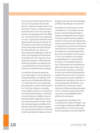 unidade 0810
Esse fenômeno foi observado por Oliveira
(2005), em sua pesquisa de mestrado,
que teve o objetivo de analisar como estava
ocorrendo o ensino e a avaliação do apren-
dizado da leitura e da escrita, mais especi-
ficamente da apropriação da escrita alfabé-
tica, em um sistema de ensino organizado
em ciclos. A pesquisa foi realizada com um
grupo de professores que lecionavam nos
três primeiros anos do Ensino Fundamen-
tal em escolas da Secretaria de Educação
da cidade do Recife, que, desde 2001,
havia optado pela organização escolar em
ciclos e pela ampliação do Ensino Funda-
mental para nove anos. Aspectos como a
aprovação automática, a delimitação dos
conhecimentos básicos ao longo do ciclo
e a possibilidade de retenção no final do
ciclo foram considerados na investigação.
Os resultados da pesquisa apontaram,
entre outros aspectos, que as professoras
tinham dificuldades em explicitar as for-
mas de ensino utilizadas para alfabetizar
e os conhecimentos a serem apropriados
pelos aprendizes, ao fim de cada ano letivo
do 1º ciclo. Em relação aos encaminha-
mentos didáticos relativos ao componente
curricular Língua Portuguesa, as docentes
criavam táticas para trabalhar em meio à
heterogeneidade, agrupando as crianças
por níveis para promover avanços. Assim,
elas realizavam algumas atividades diver-
sificadas a partir das avaliações diagnósti-
cas, usavam materiais diversos e buscavam
atender separadamente algumas crianças
do grupo-classe que não tinham atingido o
perfil final esperado para o ano anterior.
Em relação aos conhecimentos a serem
construídos no 1° ciclo relativos ao com-
ponente curricular Língua Portuguesa,
segundo a pesquisadora, havia a expecta-
tiva de que a professora do ano seguinte
atendesse às lacunas de aprendizagem das
crianças, apesar de não se ter clareza sobre
as competências a serem desenvolvidas em
cada ano do ciclo. Os mesmos conteúdos
do componente curricular Língua Portu-
guesa eram ministrados nos três anos do
1º ciclo, sem considerar a necessidade
de aprofundamento e a especificidade
de cada ano. Os resultados de Oliveira
(op. cit) apontaram uma insatisfação das
professoras quanto às prescrições conti-
das na proposta curricular e nos diários
de classe, pois não havia delimitação das
competências por ano/ciclo e isso gerava
uma insegurança na prática avaliativa e a
formulação de várias táticas, tais como: as
crianças progrediam oficialmente, mas
permaneciam no mesmo ano escolar;
colocavam-se faltas nos alunos para poder
retê-los; realizavam a progressão parcial
e passavam a responsabilidade para o
professor do ano seguinte.
Já a pesquisa desenvolvida por Cruz
(2008) que já foi citada na Unidade 1, bus-
cou investigar as práticas de alfabetização
desenvolvidas no 1º ciclo de uma escola
da rede municipal de ensino da cidade do
 
