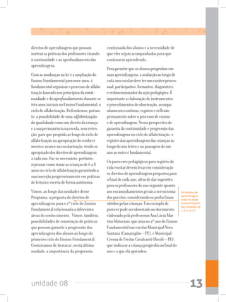 unidade 08 13
Os direitos de
aprendizagem
estão na seção
compartilhando
das unidades de
1, 2, 4, 5 e 7.
direitosdeaprendizagemquepossam
nortearaspráticasdosprofessoresvisando
àcontinuidadeeaoaprofundamentodas
aprendizagens.
Comasmudançasnaleieaampliaçãodo
EnsinoFundamentalparanoveanos,é
fundamentalorganizaroprocessodealfabe-
tizaçãobaseadonosprincípiosdaconti-
nuidade edoaprofundamentoduranteos
trêsanosiniciaisnoEnsinoFundamental:o
ciclodealfabetização.Defendemos,portan-
to,apossibilidadedeuma alfabetização
de qualidadecomoumdireitodacriança
easuapermanêncianaescola,semreten-
ção,paraqueprogridaaolongodociclode
alfabetizaçãonaapropriaçãodoconheci-
mentoeavancenaescolarização,tendose
apropriadodosdireitosdeaprendizagem
acadaano.Faz-senecessário,portanto,
repensarcomotratarascriançasde6a8
anosnociclodealfabetizaçãogarantindoa
suainserçãoprogressivamenteempráticas
deleituraeescritadeformaautônoma.
Vimos, ao longo das unidades desse
Programa, a proposta de direitos de
aprendizagens para o 1º ciclo do Ensino
Fundamental relacionada a diferentes
áreas do conhecimento. Vimos, também,
possibilidades de construção de práticas
que possam garantir a progressão das
aprendizagens dos alunos ao longo do
primeiro ciclo do Ensino Fundamental.
Gostaríamos de destacar, nesta última
unidade, a importância da progressão
continuada dos alunos e a necessidade de
que eles sejam acompanhados para que
continuem aprendendo.
Paragarantirqueosalunosprogridamem
suasaprendizagens,aavaliaçãoaolongode
cadaanoescolardeveterumcaráterproces-
sual,participativo,formativo,diagnóstico
eredimensionadordaaçãopedagógica.É
importanteaelaboraçãodeinstrumentos
eprocedimentosdeobservação,acompa-
nhamentocontínuo,registroereflexão
permanentesobreoprocessodeensino
edeaprendizagem.Nessaperspectivade
garantiadacontinuidadeeprogressãodas
aprendizagensnociclodealfabetização,o
registrodasaprendizagensdascriançasao
longodoanoletivoenapassagemdeum
anoaooutroéfundamental.
Osparecerespedagógicospararegistroda
vidaescolardevemlevaremconsideração
osdireitosdeaprendizagenspropostospara
ofinaldecadaano,alémdedarsugestões
paraosprofessoresdoanoseguintequanto
aosencaminhamentosgeraisaseremtoma-
dosporeles,considerandoosperfisfinais
obtidospelascrianças.Umexemplode
parecerpodeserobservadonodocumento
elaboradopelaprofessorasAnaLúciaMar-
tinsMaturano,queatuano2ºanodoEnsino
FundamentalnasescolasMunicipalNova
Santana(Camaragibe–PE),eMunicipal
CreusadeFreitasCavalcanti(Recife–PE),
queindicaseacriançaprogrediuaofinaldo
anoeoqueelaaprendeu:
 