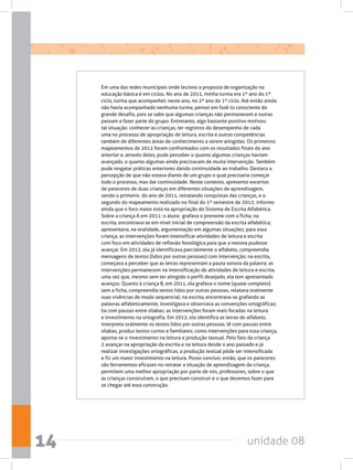 unidade 0814
Em uma das redes municipais onde leciono a proposta de organização na
educação básica é em ciclos. No ano de 2011, minha turma era 1º ano do 1º
ciclo, turma que acompanhei, neste ano, no 2º ano do 1º ciclo. Até então ainda
não havia acompanhado nenhuma turma; pensei em fazê-lo consciente do
grande desafio, pois se sabe que algumas crianças não permanecem e outras
passam a fazer parte do grupo. Entretanto, algo bastante positivo motivou
tal situação: conhecer as crianças, ter registros do desempenho de cada
uma no processo de apropriação de leitura, escrita e outras competências
também de diferentes áreas de conhecimento a serem atingidas. Os primeiros
mapeamentos de 2012 foram confrontados com os resultados finais do ano
anterior e, através deles, pude perceber o quanto algumas crianças haviam
avançado, o quanto algumas ainda precisavam de muita intervenção. Também
pude resgatar práticas anteriores dando continuidade ao trabalho. Destaco a
percepção de que não estava diante de um grupo o qual precisaria começar
todo o processo, mas dar continuidade. Nesse contexto, apresento excertos
de pareceres de duas crianças em diferentes situações de aprendizagem,
sendo o primeiro  do ano de 2011, retratando conquistas das crianças, e o
segundo do mapeamento realizado no final do 1º semestre de 2012; informo
ainda que o foco maior está na apropriação do Sistema de Escrita Alfabética.
Sobre a criança A em 2011: o aluno  grafava o prenome com a ficha; na
escrita, encontrava-se em nível inicial de compreensão da escrita alfabética;
apresentava, na oralidade, argumentação em algumas situações; para essa
criança, as intervenções foram intensificar atividades de leitura e escrita
com foco em atividades de reflexão fonológica para que a mesma pudesse
avançar. Em 2012, ela já identificava parcialmente o alfabeto, compreendia
mensagens de textos (lidos por outras pessoas) com intervenção; na escrita,
começava a perceber que as letras representam a pauta sonora da palavra; as
intervenções permanecem na intensificação de atividades de leitura e escrita,
uma vez que, mesmo sem ter atingido o perfil desejado, ela tem apresentado
avanços. Quanto à criança B, em 2011, ela grafava o nome (quase completo)
sem a ficha, compreendia textos lidos por outras pessoas, relatava oralmente
suas vivências de modo sequencial; na escrita, encontrava-se grafando as
palavras alfabeticamente, investigava e observava as convenções ortográficas;
lia com pausas entre sílabas; as intervenções foram mais focadas na leitura
e investimento na ortografia. Em 2012, ela identifica as letras do alfabeto,
interpreta oralmente os textos lidos por outras pessoas, lê com pausas entre
sílabas, produz textos curtos e familiares; como intervenções para essa criança,
aponta-se o investimento na leitura e produção textual. Pelo fato da criança
2 avançar na apropriação da escrita e na leitura desde o ano passado e já
realizar investigações ortográficas, a produção textual pôde ser intensificada
e fiz um maior investimento na leitura. Posso concluir, então, que os pareceres
são ferramentas eficazes no retratar a situação de aprendizagem da criança,
permitem uma melhor apropriação por parte de nós, professores, sobre o que
as crianças construíram, o que precisam construir e o que devemos fazer para
se chegar até essa construção.
 