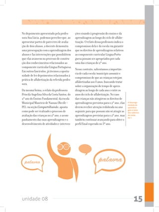 unidade 08 15
No depoimento apresentado pela profes-
sora Ana Lúcia, podemos perceber que, ao
apresentar partes de pareceres de avalia-
ção de dois alunos, a docente demonstra
uma preocupação com a aprendizagem dos
alunos e faz intervenções que possibilitem
que elas avancem no processo de constru-
ção dos conhecimentos relacionados ao
componente curricular Língua Portuguesa.
Em outros fascículos, já tivemos a oportu-
nidade de ler depoimentos relacionados à
prática de alfabetização da referida profes-
sora.
Da mesma forma, o relato da professora
Priscila Angelina Silva da Costa Santos, do
2º ano do Ensino Fundamental, da escola
Municipal Maurício de Nassau (Recife –
PE), na seção Compartilhando, aponta
como pode ser realizado o processo de
avaliação das crianças no 2º ano, o acom-
panhamento das suas aprendizagens e o
desenvolvimento de atividades e interven-
ções visando à progressão do ensino e da
aprendizagem ao longo do ciclo de alfabe-
tização. O relato dessa professora indica o
compromisso dela e da escola em garantir
que os direitos de aprendizagens relativos
ao componente curricular Língua Portu-
guesa possam ser apropriados por cada
uma das crianças do 2º ano.
Nesse contexto, salientamos a importân-
cia de cada escola/município assumir o
compromisso de que as crianças estejam
alfabetizadas aos 8 anos, buscando tratar
sobre a organização do tempo de apren-
dizagem ao longo de cada ano e entre os
anos do ciclo de alfabetização. No caso
das crianças não atingirem os direitos de
aprendizagens previstos para o 2º ano, elas
devem receber atenção redobrada no ano
seguinte para que possam não só atingir as
aprendizagens previstas para o 2º ano, mas
também continuar avançando para obter o
perfil final esperado no 3º ano.
A heteroge-
neidade de
aprendiza-
gem é tema
dos cadernos
da Unida-
de 7.
 