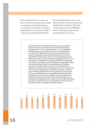 unidade 0816
Para o atendimento dessas crianças, po-
dem-se desenvolver projetos especiais para
o acompanhamento das aprendizagens
com atividades e intervenções específicas,
mobilizando toda a escola nesse sentido. O
relato apresentado pela professora Shei-
la Cristina da Silva Barros, do 2º ano do
Ensino Fundamental, da Escola Municipal
Ubaldino Figueirôa (Jaboatão-PE), pode
ser ilustrativo quanto às possibilidades
dessa atividade para a progressão das
aprendizagens dessas crianças:
Diante de um número considerável de alunos que, perto do final do
ano letivo, ainda se encontravam em fase inicial de alfabetização,
principalmente no 2º ano, as professoras dos 1º e 2º ano planejaram
atividades que visavam ao avanço dos alunos na compreensão dos
princípios do SEA. Organizamos uma vez por semana a divisão dos
alunos em três grupos, os quais foram separados de acordo com sua
capacidade de escrita e leitura. Assim, em uma sala, ficaram os alunos
dessas duas turmas que ainda não tinham se apropriado do SEA, e o foco
principal era a compreensão dos princípios do SEA (foram organizadas
duas turmas), e na terceira os alunos já alfabéticos na qual demos ênfase
no desenvolvimento da leitura e compreensão textual. O trabalho
apresentou resultados tímidos, visto que iniciamos tardiamente e o
mesmo durou apenas um mês e meio. Alguns alunos que se encontravam
no nível inicial de alfabetização conseguiram avançar para o silábico e
houve melhoras significativas na leitura de palavras de várias crianças.
O que essa experiência mostrou é a importância do desenvolvimento
de atividades “extras” que visem colaborar e reforçar o trabalho que o
professor está fazendo com o aluno em sala de aula. Acredito que, se a
atividade de acompanhamento das crianças tivesse sido desenvolvida por
mais tempo, os ganhos dos alunos, principalmente os mais iniciais, que
eram a nossa maior preocupação, teriam sido melhores.
 