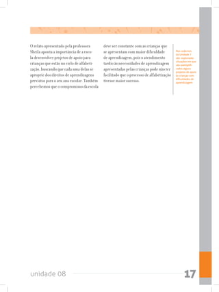 unidade 08 17
Nos cadernos
da Unidade 7
são  exploradas
situações em que
são exemplifi-
cados alguns
projetos de apoio
às crianças com
dificuldades de
aprendizagem.
O relato apresentado pela professora
Sheila aponta a importância de a esco-
la desenvolver projetos de apoio para
crianças que estão no ciclo de alfabeti-
zação, buscando que cada uma delas se
aproprie dos direitos de aprendizagens
previstos para o seu ano escolar. Também
percebemos que o compromisso da escola
deve ser constante com as crianças que
se apresentam com maior dificuldade
de aprendizagem, pois o atendimento
tardio às necessidades de aprendizagem
apresentadas pelas crianças pode não ter
facilitado que o processo de alfabetização
tivesse maior sucesso.
 
