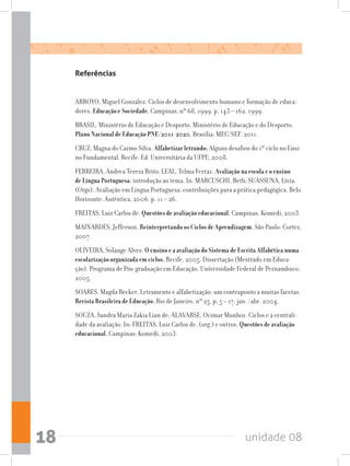 unidade 0818
Referências
ARROYO, Miguel González. Ciclos de desenvolvimento humano e formação de educa-
dores. Educação e Sociedade, Campinas, nº 68, 1999. p. 143 – 162, 1999.
BRASIL. Ministério de Educação e Desporto. Ministério de Educação e do Desporto.
Plano Nacional de Educação PNE/2011-2020. Brasília: MEC/SEF, 2011.
CRUZ, Magna do Carmo Silva. Alfabetizar letrando: Alguns desafios do 1º ciclo no Ensi-
no Fundamental. Recife: Ed. Universitária da UFPE, 2008.
FERREIRA, Andrea Tereza Brito; LEAL, Telma Ferraz. Avaliação na escola e o ensino
de Língua Portuguesa: introdução ao tema. In: MARCUSCHI, Beth; SUASSUNA, Lívia.
(Orgs). Avaliação em Língua Portuguesa: contribuições para a prática pedagógica. Belo
Horizonte: Autêntica, 2006. p. 11 – 26.
FREITAS, Luiz Carlos de. Questões de avaliação educacional. Campinas, Komedi, 2003.
MAINARDES, Jefferson. Reinterpretando os Ciclos de Aprendizagem. São Paulo: Cortez,
2007.
OLIVEIRA, Solange Alves. O ensino e a avaliação do Sistema de Escrita Alfabética numa
escolarização organizada em ciclos. Recife, 2005. Dissertação (Mestrado em Educa-
ção). Programa de Pós-graduação em Educação. Universidade Federal de Pernambuco,
2005.
SOARES, Magda Becker. Letramento e alfabetização: um contraponto a muitas facetas.
Revista Brasileira de Educação, Rio de Janeiro, nº 25, p. 5 – 17, jan. /abr. 2004.
SOUZA, Sandra Maria Zakia Lian de; ALAVARSE, Ocimar Munhoz. Ciclos e a centrali-
dade da avaliação. In: FREITAS, Luiz Carlos de. (org.) e outros. Questões de avaliação
educacional. Campinas: Komedi, 2003.
 