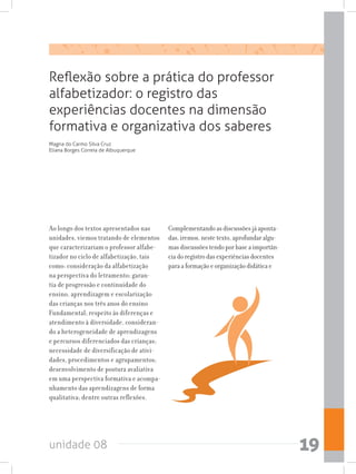 unidade 08 19
Ao longo dos textos apresentados nas
unidades, viemos tratando de elementos
que caracterizariam o professor alfabe-
tizador no ciclo de alfabetização, tais
como: consideração da alfabetização
na perspectiva do letramento; garan-
tia de progressão e continuidade do
ensino, aprendizagem e escolarização
das crianças nos três anos do ensino
Fundamental; respeito às diferenças e
atendimento à diversidade, consideran-
do a heterogeneidade de aprendizagens
e percursos diferenciados das crianças;
necessidade de diversificação de ativi-
dades, procedimentos e agrupamentos;
desenvolvimento de postura avaliativa
em uma perspectiva formativa e acompa-
nhamento das aprendizagens de forma
qualitativa; dentre outras reflexões.
Complementando as discussões já aponta-
das, iremos, neste texto, aprofundar algu-
mas discussões tendo por base a importân-
cia do registro das experiências docentes
para a formação e organização didática e
Reflexão sobre a prática do professor
alfabetizador: o registro das
experiências docentes na dimensão
formativa e organizativa dos saberes
Magna do Carmo Silva Cruz
Eliana Borges Correia de Albuquerque
 