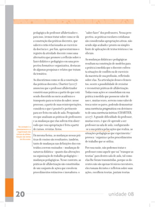 unidade 0820
pedagógica do professor alfabetizador e,
para isso, iremos tratar sobre como se dá
a construção das práticas docentes, que
saberes estão relacionados ao exercício
da docência e, por fim, apresentaremos o
registro da atividade docente como uma
alternativa que promove a reflexão sobre o
fazer didático e pedagógico em uma pers-
pectiva formativa e organizativa, destacan-
do algumas pesquisas e relatos que tratam
da temática.
Ao discutirmos como se dá a construção
das práticas docentes, Chartier (2007)
anunciou que o professor alfabetizador
constrói suas práticas a partir do que está
sendo discutido no meio acadêmico e
transposto para os textos do saber; nesse
processo,apartirdesuasreinterpretações,
considera o que é possível e pertinente
para ser feito em sala de aula. Pesquisado-
res que analisam as práticas de professores
e as mudanças que elas sofrem têm obser-
vado que essa apropriação é feita a partir
de cursos, revistas, livros.
Da mesma forma, as mudanças nessas prá-
ticas de ensino são resultantes, também,
tanto de mudanças nas definições dos con-
teúdos a serem ensinados – mudanças de
natureza didática – quanto das alterações
na organização do trabalho pedagógico –
mudanças pedagógicas. Nesse contexto, as
práticas de alfabetização são constituídas
de um conjunto de ações que envolvem
procedimentos rotineiros e inovadores: o
“saber fazer” dos professores. Nessa pers-
pectiva, as práticas escolares cotidianas
são consideradas apropriações ativas, não
sendo algo acabado e pronto ou simples
fonte de aplicações de textos teóricos e/ou
oficiais.
As mudanças didáticas e pedagógicas
resultam na construção de modelos para
a prática à medida que o docente enfren-
ta situações de conflito ou de exercício
da maestria de sua profissão, refletindo
sobre elas. Na articulação desses elemen-
tos, ocorre a possibilidade de revisitar
e reconstruir práticas de alfabetização.
Todas essas ações se consolidam em sua
prática à medida que possuem valor de
uso e, muitas vezes, servem como valor de
troca entre os pares, podendo demonstrar
uma coerência pragmática em detrimen-
to de uma coerência teórica (CHARTIER,
2007). A grande dificuldade do professor,
muitas vezes, é que ele aprende a ser
professor na sala de aula, configurando-
-se a sua prática pelas ações que realiza, as
situações pedagógicas que experimenta /
provoca / organiza e pelos procedimentos
de trabalho que se utiliza.
Por essa razão, não podemos tratar o
professor como aquele que vai “transpor as
teorias” para dentro sala de aula, tal como
elas lhe foram transmitidas, porque os do-
centes não são apenas técnicos executores,
eles tomam decisões e refletem sobre suas
ações, escolhem teorias, juntam teorias
Na unidade 2 o
planejamento e a
organização das
rotinas de alfabe-
tização são temas
de discussão.
 