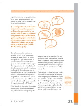 unidade 08 21
específicas com suas crenças particulares;
desta forma, fabricam suas ações para a
reconstrução das teorias e propostas didá-
ticas, tomando decisões:
[...] cada professor, com base no
seu conhecimento construído
ao longo da sua trajetória, po-
derá criar diferentes caminhos
que poderão fazer parte da sua
prática pedagógica, estando in-
cluídos nesse processo variados
discursos (não apenas os que
estão na ordem do dia) (FER-
REIRA, 2005, p.75).
Desta forma, os saberes docentes,
segundo Tardif (2001), são de natu-
reza diversa. Dentre estes, os saberes
da experiência, que se constituem no
cotidiano e no exercício da docência,
parecem ser os mais disponíveis ao pro-
fessor para enfrentar o dia a dia da sala
de aula, quando as condições se alteram
em função da diversidade nas necessi-
dades das crianças. Ainda segundo esse
teórico, “cotidianamente, os professo-
res partilham seus saberes uns com os
outros através do material didático, dos
macetes, dos modos de fazer, dos modos
de organizar a sala de aula” (p.53).
Nesse sentido, os professores estão, a todo
o momento, refletindo sobre suas ações e
não podem ser vistos como participantes
passivos do processo de ensino. Eles são
profissionais que desempenham um papel
ativo e reflexivo na formulação de objetivos
e metodologias para o seu trabalho, pois o
saber dos professores é um saber que deve
ser compreendido na ação, um saber do e
no trabalho.
Sabendo que a escola é mais um espaço
de produção dos saberes, escolhas di-
dáticas e pedagógicas na alfabetização
vão permear a escolha dos instrumen-
tos do trabalho pedagógico. Cabe aos
professores estabelecerem critérios de
seleção, organização e aplicação sobre:
a distribuição das atividades na sua
rotina diária, como desenvolver um
Na unidade  7
há interessante
discussão sobre o
acompanhamen-
to das aprendiza-
gens e diversifi-
cação do ensino
na alfabetização.
 