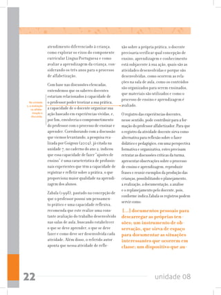 unidade 0822
atendimento diferenciado à criança,
como explorar os eixos do componente
curricular Língua Portuguesa e como
avaliar a aprendizagem da criança, con-
siderando os três anos para o processo
de alfabetização.
Com base nas discussões elencadas,
entendemos que os saberes docentes
estariam relacionados à capacidade de
o professor poder teorizar a sua prática,
a capacidade de o docente organizar sua
ação baseado em experiências vividas, e,
por fim, envolveria o comprometimento
do professor com o processo de ensinar e
aprender. Corroborando com a discussão
que viemos levantando, a pesquisa rea-
lizada por Goigoux (2002), já citada na
unidade 7, no caderno do ano 2, indicou
que essa capacidade de fazer “ajustes de
ensino” é uma característica de profissio-
nais experientes que têm a capacidade de
registrar e refletir sobre a prática, o que
proporciona maior qualidade na aprendi-
zagem dos alunos.
Zabala (1998), pautado na concepção de
que o professor possui um pensamen-
to prático e uma capacidade reflexiva,
recomenda que este realize uma cons-
tante avaliação do trabalho desenvolvido
nas salas de aula, buscando estabelecer
o que se deve aprender, o que se deve
fazer e como deve ser desenvolvida cada
atividade. Além disso, o referido autor
aponta que nessa atividade de refle-
xão sobre a própria prática, o docente
precisaria verificar qual concepção de
ensino, aprendizagem e conhecimento
está subjacente à sua ação, quais são as
atividades desenvolvidas e porque são
desenvolvidas, como ocorrem as rela-
ções na sala de aula, como os conteúdos
são organizados para serem ensinados,
que materiais são utilizados e como o
processo de ensino e aprendizagem é
avaliado.
O registro das experiências docentes,
nesse sentido, pode contribuir para a for-
mação do professor alfabetizador. Para que
o registro da atividade docente sirva como
alternativa para reflexão sobre o fazer
didático e pedagógico, em uma perspectiva
formativa e organizativa, estes precisam
retratar as discussões críticas da turma,
apresentar observações sobre o processo
de ensino e aprendizagem, reproduzir
frases e reunir exemplos da produção das
crianças, possibilitando o planejamento,
a realização, a documentação, a análise
e o replanejamento pelo docente, pois,
conforme indica Zabala os registros podem
servir como:
[...] documentos pessoais para
descarregar as próprias ten-
sões; um instrumento de ob-
servação, que sirva de espaço
para documentar as situações
interessantes que ocorrem em
classe; um dispositivo que au-
Na unidade
1, a avaliação
na alfabe-
tização e
discutida.
 