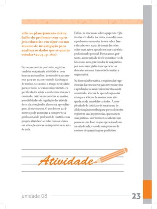 unidade 08 23
xilie no planejamento do tra-
balho do professor com o pro-
jeto educativo em vigor; ou um
recurso de investigação para
analisar os dados que se queira
estudar (2004, p. 160).
Faz-se necessário, portanto, registrar
também sua própria atividade e, com
base na autoanálise, desenvolver parâme-
tros para um maior controle da situação
de ensino, tais como: o tempo necessário
para o ensino de cada conhecimento, es-
pecificidades sobre o conhecimento a ser
ensinado, tarefas necessárias ao ensino,
possibilidades de regulação das ativida-
des e da atenção dos alunos na aprendiza-
gem, dentre outros. O uso desses parâ-
metros pode aumentar a competência
profissional do professor de controlar sua
própria atividade ao lidar com os alunos
em situações novas ou imprevistas na sala
de aula.
Enfim, na discussão sobre o papel do regis-
tro das atividades docentes, consideramos
o professor como autor do seu saber-fazer
e do saber ser, capaz de tomar decisões
sobre suas ações apoiado em sua trajetória
profissional e pessoal. Destacamos, por-
tanto, a necessidade de ele constituir-se de
fato como auto gerenciador de sua prática
por meio do registro das experiências
docentes em uma dimensão formativa e
organizativa.
Nadimensãoformativa,oregistrodasexpe-
riênciasdocentesserveparareverconceitos
eaprofundarosseusconhecimentossobre
oconteúdo,aformadeaprendizagemdas
criançaseaformadeensinarmaisade-
quadaacadaumadelaseatodos. Acom-
plexidadedocotidianodeumaturmade
alfabetizaçãocontribuiparaqueosdocentes
registremsuasexperiências,questionem
suaspráticas,sistematizemossaberesque
possuemcombasenoqueoperacionalizam
nasaladeaula,visandoaumprocessode
ensinoedeaprendizagemqualitativo.
 