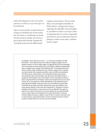 unidade 08 25
[..] planejar...estou aqui há 21 anos e ... 21 anos que eu planejo. Tá cada
dia melhor... Vai se aprimorando. Os cadernos antigos, já joguei fora. Eu
planejo sempre, eu não consigo chegar na segunda-feira sem ter planejado,
sem ter colocado na mesa meus livros, todo sábado. Sábado tô preparando
aula e ninguém mexa comigo. Minha filha já sabe: “está preparando aula!”.
Afinal, as mães estão confiando em mim. Então, eu pego o livro, coleções,
vou observando, olho a proposta também, vejo se tá dentro da proposta,
né? Vários livros, vários textos e vou montando. Eu faço assim: penso
nas atividades, boto uma atividade, uma leitura de uma história, faço as
perguntas relacionadas a isso e isso. Depois, coloco atividade do texto, aí
boto o esquemazinho da atividade. É meio uma sequência do que vou fazer
mesmo. Ai, eu me organizo e tenho liberdade de, se de repente precisar
pular aquela atividade, voltar para outra, ou até modificar, porque tenho
o domínio do que pode acontecer. Até mesmo, posso até modificar, mas
como planejo sempre, aí fica mais fácil improvisar. [...] Quando eu sento a
primeira coisa que faço é: o que é que vou dar na segunda? Vou aplicar o
quê? Aí vou, coloco se é leitura, se é escrita, depois eu vou destrinchando
a aula e coloco qual o foco daquele dia. Eu tento diversificar os dias da
semana. Depois da aula, eu registro o que foi feito e analiso o que deu certo
e o que não deu, o que preciso fazer e como vou fazer para que os alunos
avancem. Sempre faço isso! Já virou uma necessidade.
tinha sido adequado ou não. Esse plane-
jamento se refletia na sua rotina que era
bem definida.
Logo no começo do dia, ela apresentava às
crianças as atividades que seriam realiza-
das: lia a rotina e, à medida que as ativida-
des iam sendo executadas, ela marcava o
que já tinha sido realizado. Segundo ela,
“isso ajuda no processo de alfabetização,
organiza o pensamento”. Em sua rotina
diária, ela contemplava atividades de
leitura deleite, contagem das crianças,
exploração do cabeçalho, leitura do alfabe-
to, atividades de classe e recreação. Todo o
seu planejamento era escrito e organizado
previamente, pois ela tinha uma rotina de
planejar e avaliar as suas aulas, conforme
trecho a seguir:
 