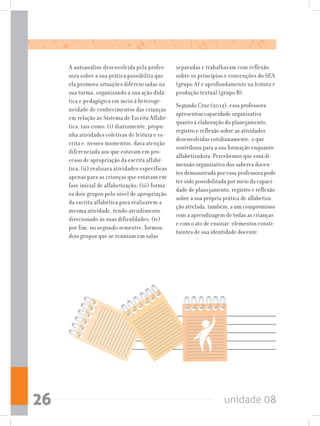 unidade 0826
A autoanálise desenvolvida pela profes-
sora sobre a sua prática possibilita que
ela promova situações diferenciadas na
sua turma, organizando a sua ação didá-
tica e pedagógica em meio à heteroge-
neidade de conhecimentos das crianças
em relação ao Sistema de Escrita Alfabé-
tica, tais como: (i) diariamente, propu-
nha atividades coletivas de leitura e es-
crita e, nesses momentos, dava atenção
diferenciada aos que estavam em pro-
cesso de apropriação da escrita alfabé-
tica; (ii) realizava atividades específicas
apenas para as crianças que estavam em
fase inicial de alfabetização; (iii) forma-
va dois grupos pelo nível de apropriação
da escrita alfabética para realizarem a
mesma atividade, tendo atendimento
direcionado às suas dificuldades; (iv)
por fim, no segundo semestre, formou
dois grupos que se reuniam em salas
separadas e trabalhavam com reflexão
sobre os princípios e convenções do SEA
(grupo A) e aprofundamento na leitura e
produção textual (grupo B).
Segundo Cruz (2012), essa professora
apresentou capacidade organizativa
quanto à elaboração do planejamento,
registro e reflexão sobre as atividades
desenvolvidas cotidianamente, o que
contribuiu para a sua formação enquanto
alfabetizadora. Percebemos que essa di-
mensão organizativa dos saberes docen-
tes demonstrada por essa professora pode
ter sido possibilitada por meio da capaci-
dade de planejamento, registro e reflexão
sobre a sua própria prática de alfabetiza-
ção atrelada, também, a um compromisso
com a aprendizagem de todas as crianças
e com o ato de ensinar, elementos consti-
tuintes de sua identidade docente.
 