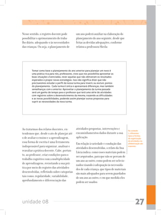 unidade 08 27
Tomar como base o planejamento do ano anterior para planejar um novo é
uma prática rica para nós, professores, visto que nos possibilita aproveitar as
boas situações vivenciadas, rever aquelas que não obtiveram os resultados
esperados e propor novas estratégias. Isso não significa dizer que não
precisaremos estudar o perfil da nossa turma para inserir, ou excluir, pontos
do planejamento.  Cada turma é única e apresentará diferenças, mas também
semelhanças com a anterior. Aproveitar o planejamento da turma passada
será um ganho de tempo para o professor que terá uma série de atividades
com registros sobre o desenvolvimento da mesma, trazendo as dificuldades
e as novas possibilidades, podendo assim planejar outras propostas para
suprir as necessidades da nova turma.
Ao tratarmos dos relatos docentes, en-
tendemos que, desde o ato de planejar até
o de avaliar o ensino e a aprendizagem,
essa forma de escrita é uma ferramenta
indispensável para organizar, analisar e
reavaliar a prática docente. Cabe, portan-
to, ao professor, criar condições para o
trabalho cognitivo com a multiplicidade
de aprendizagens, revisitando a sua prá-
tica por meio do registro das atividades
desenvolvidas, refletindo sobre categorias
tais como: regularidade, variabilidade,
aprofundamento e diferenciação das
atividades propostas, intervenções e
encaminhamentos dados durante a sua
aplicação.
Em relação à variedade e condução das
atividades desenvolvidas, o relato da Ana
Lúcia indica: como esses materiais podem
ser arquivados, para que não se percam de
um ano ao outro; como podem ser selecio-
nados visando à adequação às necessida-
des de cada criança; que tipos de materiais
são mais adequados para serem guardados
de um ano ao outro; e em que medida eles
podem ser usados:
Na unidade
2, diferentes  
tipos e formas
de organização
de atividades na
alfabetização são
expostas.
Nesse sentido, o registro docente pode
possibilitar o aprimoramento do traba-
lho diário, adequando-o às necessidades
das crianças. Ou seja, o planejamento de
um ano poderá auxiliar na elaboração do
planejamento do ano seguinte, desde que
feitas as devidas adequações, conforme
relatou a professora Sheila:
 